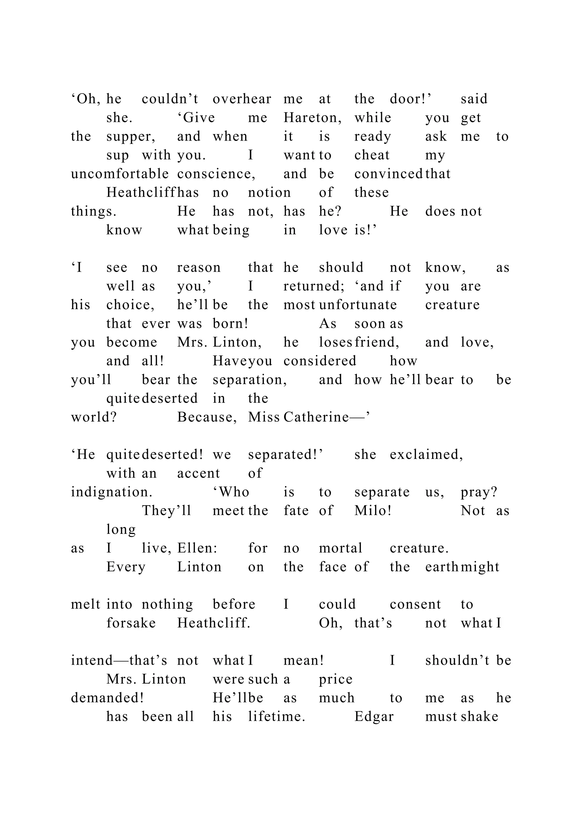 ‘Oh, he couldn’t overhear me at the door!’ said
she. ‘Give me Hareton, while you get
the supper, and when it is ready ask me to
sup with you. I want to cheat my
uncomfortable conscience, and be convinced that
Heathcliff has no notion of these
things. He has not, has he? He does not
know what being in love is!’
‘I see no reason that he should not know, as
well as you,’ I returned; ‘and if you are
his choice, he’ll be the most unfortunate creature
that ever was born! As soon as
you become Mrs. Linton, he losesfriend, and love,
and all! Haveyou considered how
you’ll bear the separation, and how he’ll bear to be
quitedeserted in the
world? Because, Miss Catherine—’
‘He quitedeserted! we separated!’ she exclaimed,
with an accent of
indignation. ‘Who is to separate us, pray?
They’ll meet the fate of Milo! Not as
long
as I live, Ellen: for no mortal creature.
Every Linton on the face of the earthmight
melt into nothing before I could consent to
forsake Heathcliff. Oh, that’s not what I
intend—that’s not what I mean! I shouldn’t be
Mrs. Linton were such a price
demanded! He’llbe as much to me as he
has been all his lifetime. Edgar must shake
 