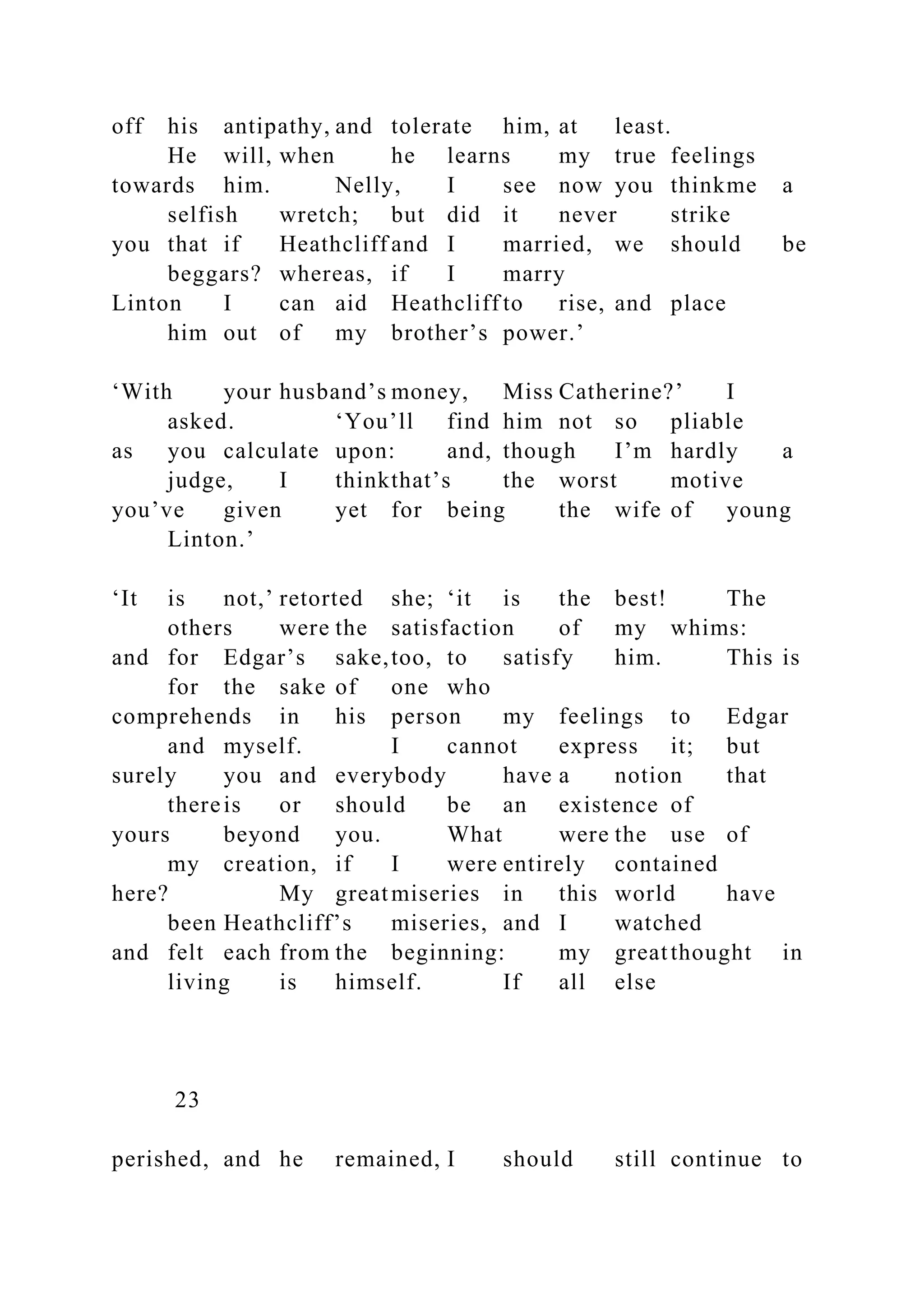 off his antipathy, and tolerate him, at least.
He will, when he learns my true feelings
towards him. Nelly, I see now you thinkme a
selfish wretch; but did it never strike
you that if Heathcliff and I married, we should be
beggars? whereas, if I marry
Linton I can aid Heathcliff to rise, and place
him out of my brother’s power.’
‘With your husband’s money, Miss Catherine?’ I
asked. ‘You’ll find him not so pliable
as you calculate upon: and, though I’m hardly a
judge, I thinkthat’s the worst motive
you’ve given yet for being the wife of young
Linton.’
‘It is not,’ retorted she; ‘it is the best! The
others were the satisfaction of my whims:
and for Edgar’s sake,too, to satisfy him. This is
for the sake of one who
comprehends in his person my feelings to Edgar
and myself. I cannot express it; but
surely you and everybody have a notion that
thereis or should be an existence of
yours beyond you. What were the use of
my creation, if I were entirely contained
here? My greatmiseries in this world have
been Heathcliff’s miseries, and I watched
and felt each from the beginning: my greatthought in
living is himself. If all else
23
perished, and he remained, I should still continue to
 