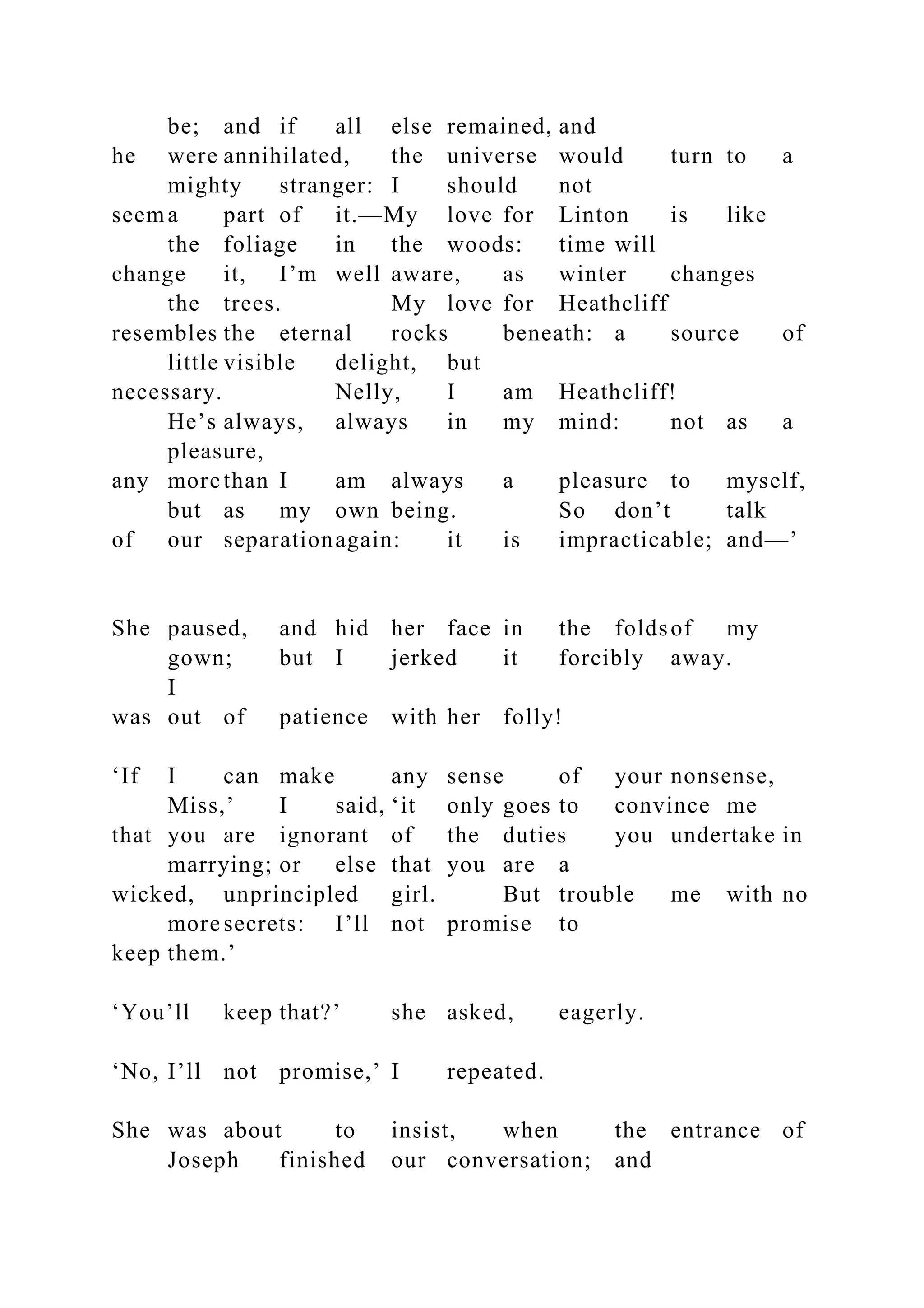 be; and if all else remained, and
he were annihilated, the universe would turn to a
mighty stranger: I should not
seema part of it.—My love for Linton is like
the foliage in the woods: time will
change it, I’m well aware, as winter changes
the trees. My love for Heathcliff
resembles the eternal rocks beneath: a source of
little visible delight, but
necessary. Nelly, I am Heathcliff!
He’s always, always in my mind: not as a
pleasure,
any more than I am always a pleasure to myself,
but as my own being. So don’t talk
of our separationagain: it is impracticable; and—’
She paused, and hid her face in the foldsof my
gown; but I jerked it forcibly away.
I
was out of patience with her folly!
‘If I can make any sense of your nonsense,
Miss,’ I said, ‘it only goes to convince me
that you are ignorant of the duties you undertake in
marrying; or else that you are a
wicked, unprincipled girl. But trouble me with no
more secrets: I’ll not promise to
keep them.’
‘You’ll keep that?’ she asked, eagerly.
‘No, I’ll not promise,’ I repeated.
She was about to insist, when the entrance of
Joseph finished our conversation; and
 