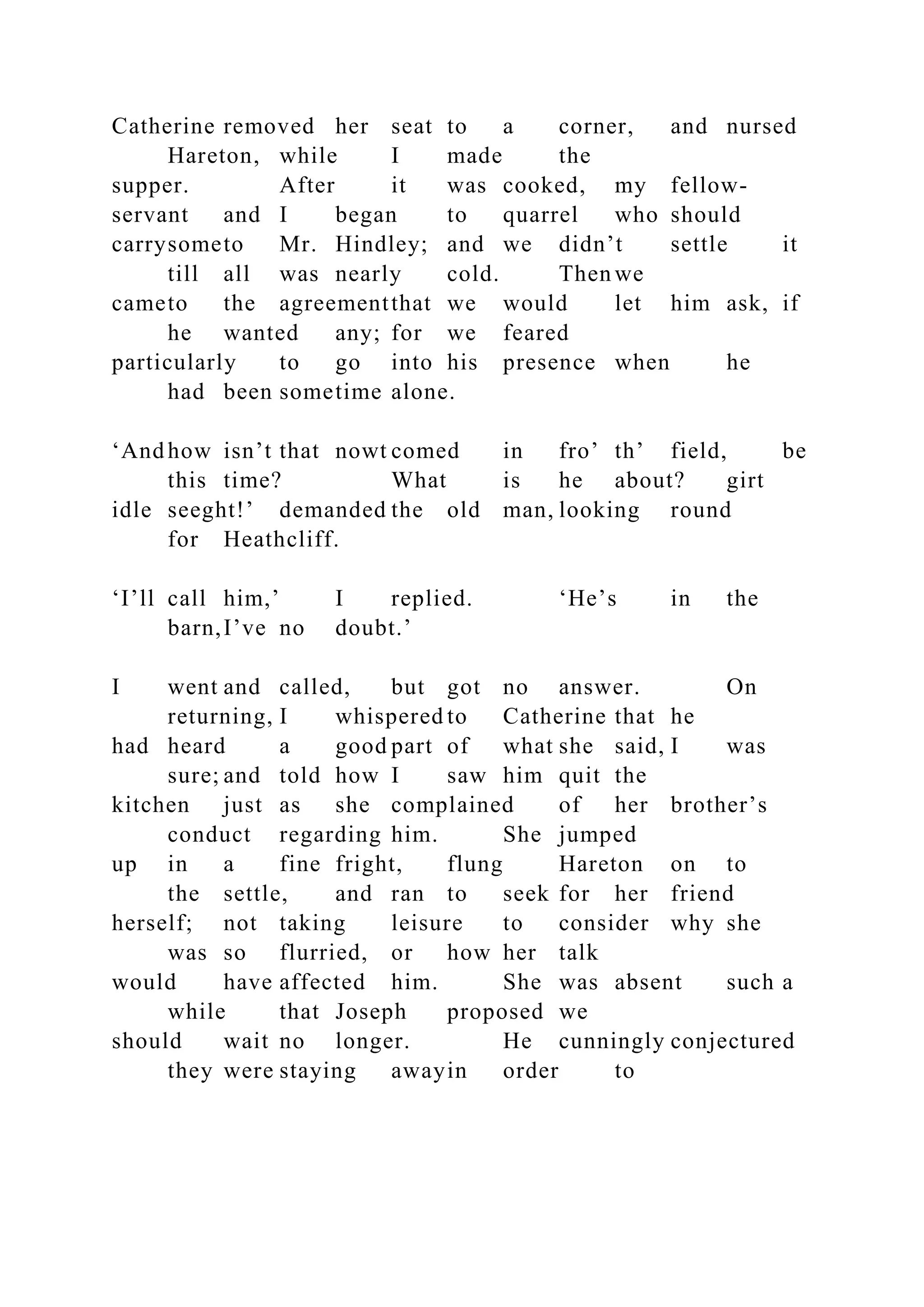 Catherine removed her seat to a corner, and nursed
Hareton, while I made the
supper. After it was cooked, my fellow-
servant and I began to quarrel who should
carrysometo Mr. Hindley; and we didn’t settle it
till all was nearly cold. Then we
cameto the agreementthat we would let him ask, if
he wanted any; for we feared
particularly to go into his presence when he
had been sometime alone.
‘And how isn’t that nowt comed in fro’ th’ field, be
this time? What is he about? girt
idle seeght!’ demanded the old man, looking round
for Heathcliff.
‘I’ll call him,’ I replied. ‘He’s in the
barn,I’ve no doubt.’
I went and called, but got no answer. On
returning, I whispered to Catherine that he
had heard a good part of what she said, I was
sure; and told how I saw him quit the
kitchen just as she complained of her brother’s
conduct regarding him. She jumped
up in a fine fright, flung Hareton on to
the settle, and ran to seek for her friend
herself; not taking leisure to consider why she
was so flurried, or how her talk
would have affected him. She was absent such a
while that Joseph proposed we
should wait no longer. He cunningly conjectured
they were staying awayin order to
 