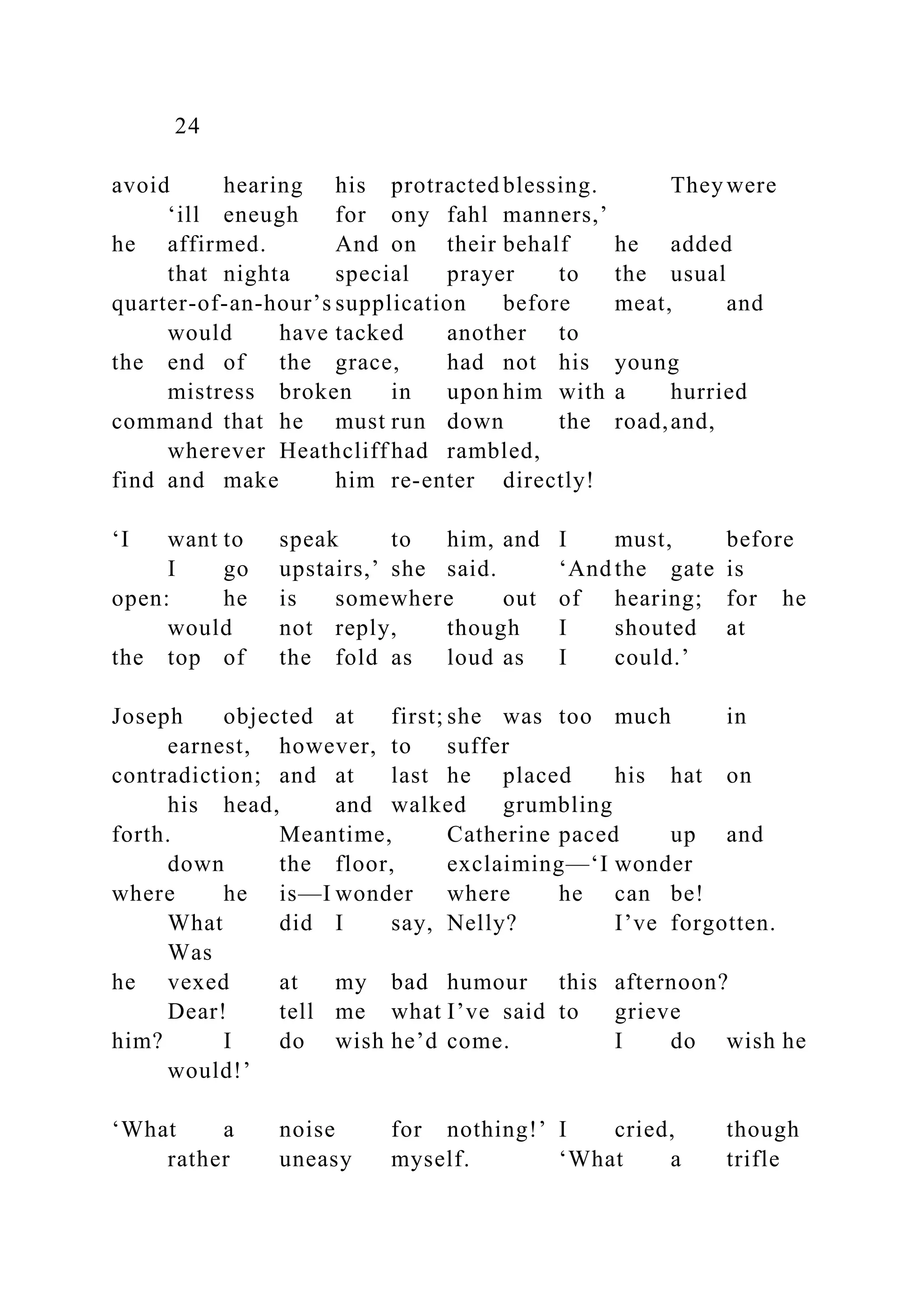 24
avoid hearing his protracted blessing. They were
‘ill eneugh for ony fahl manners,’
he affirmed. And on their behalf he added
that nighta special prayer to the usual
quarter-of-an-hour’s supplication before meat, and
would have tacked another to
the end of the grace, had not his young
mistress broken in upon him with a hurried
command that he must run down the road,and,
wherever Heathcliff had rambled,
find and make him re-enter directly!
‘I want to speak to him, and I must, before
I go upstairs,’ she said. ‘And the gate is
open: he is somewhere out of hearing; for he
would not reply, though I shouted at
the top of the fold as loud as I could.’
Joseph objected at first; she was too much in
earnest, however, to suffer
contradiction; and at last he placed his hat on
his head, and walked grumbling
forth. Meantime, Catherine paced up and
down the floor, exclaiming—‘I wonder
where he is—I wonder where he can be!
What did I say, Nelly? I’ve forgotten.
Was
he vexed at my bad humour this afternoon?
Dear! tell me what I’ve said to grieve
him? I do wish he’d come. I do wish he
would!’
‘What a noise for nothing!’ I cried, though
rather uneasy myself. ‘What a trifle
 