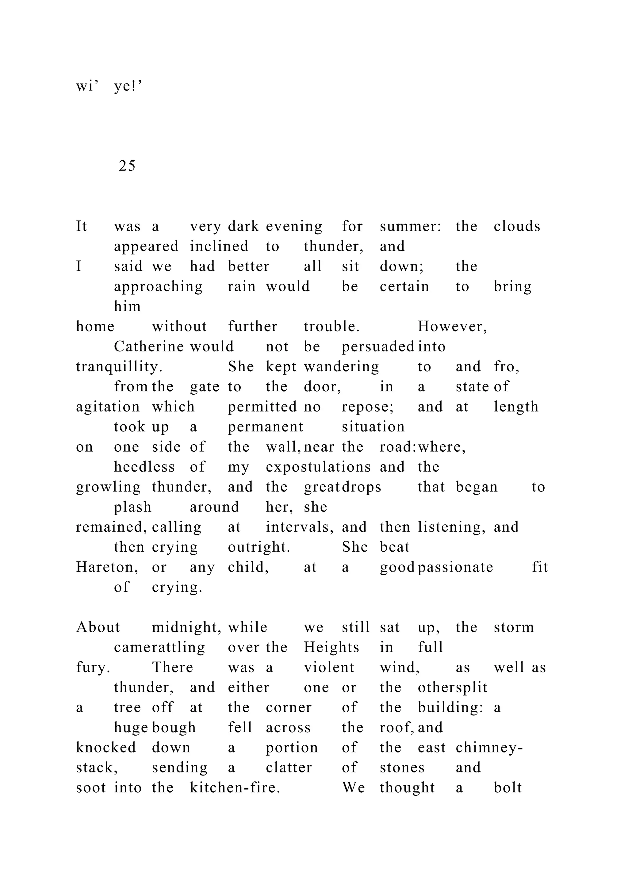 wi’ ye!’
25
It was a very dark evening for summer: the clouds
appeared inclined to thunder, and
I said we had better all sit down; the
approaching rain would be certain to bring
him
home without further trouble. However,
Catherine would not be persuaded into
tranquillity. She kept wandering to and fro,
from the gate to the door, in a state of
agitation which permitted no repose; and at length
took up a permanent situation
on one side of the wall, near the road:where,
heedless of my expostulations and the
growling thunder, and the greatdrops that began to
plash around her, she
remained, calling at intervals, and then listening, and
then crying outright. She beat
Hareton, or any child, at a good passionate fit
of crying.
About midnight, while we still sat up, the storm
camerattling over the Heights in full
fury. There was a violent wind, as well as
thunder, and either one or the othersplit
a tree off at the corner of the building: a
huge bough fell across the roof, and
knocked down a portion of the east chimney-
stack, sending a clatter of stones and
soot into the kitchen-fire. We thought a bolt
 