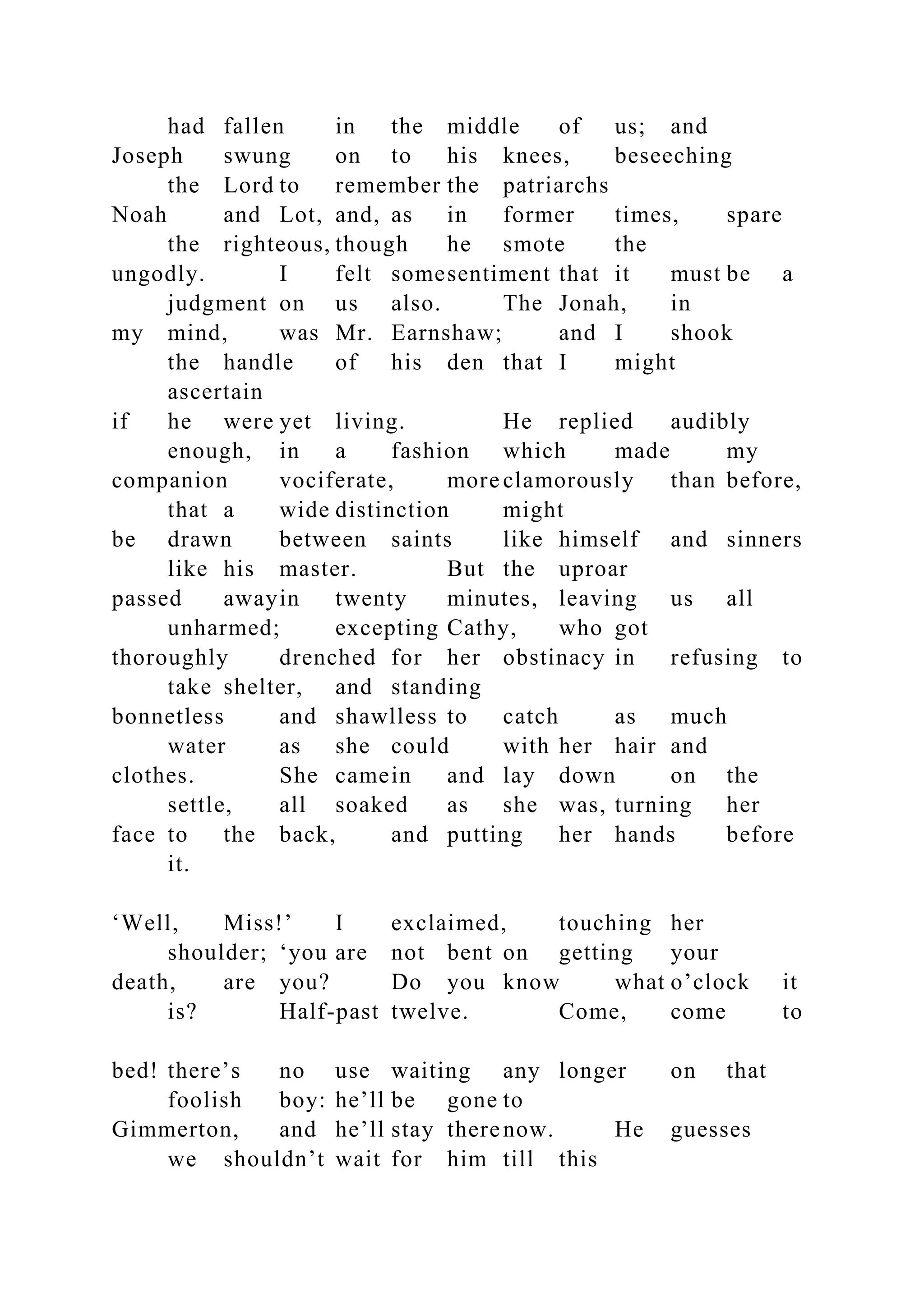 had fallen in the middle of us; and
Joseph swung on to his knees, beseeching
the Lord to remember the patriarchs
Noah and Lot, and, as in former times, spare
the righteous, though he smote the
ungodly. I felt somesentiment that it must be a
judgment on us also. The Jonah, in
my mind, was Mr. Earnshaw; and I shook
the handle of his den that I might
ascertain
if he were yet living. He replied audibly
enough, in a fashion which made my
companion vociferate, more clamorously than before,
that a wide distinction might
be drawn between saints like himself and sinners
like his master. But the uproar
passed awayin twenty minutes, leaving us all
unharmed; excepting Cathy, who got
thoroughly drenched for her obstinacy in refusing to
take shelter, and standing
bonnetless and shawlless to catch as much
water as she could with her hair and
clothes. She camein and lay down on the
settle, all soaked as she was, turning her
face to the back, and putting her hands before
it.
‘Well, Miss!’ I exclaimed, touching her
shoulder; ‘you are not bent on getting your
death, are you? Do you know what o’clock it
is? Half-past twelve. Come, come to
bed! there’s no use waiting any longer on that
foolish boy: he’ll be gone to
Gimmerton, and he’ll stay therenow. He guesses
we shouldn’t wait for him till this
 