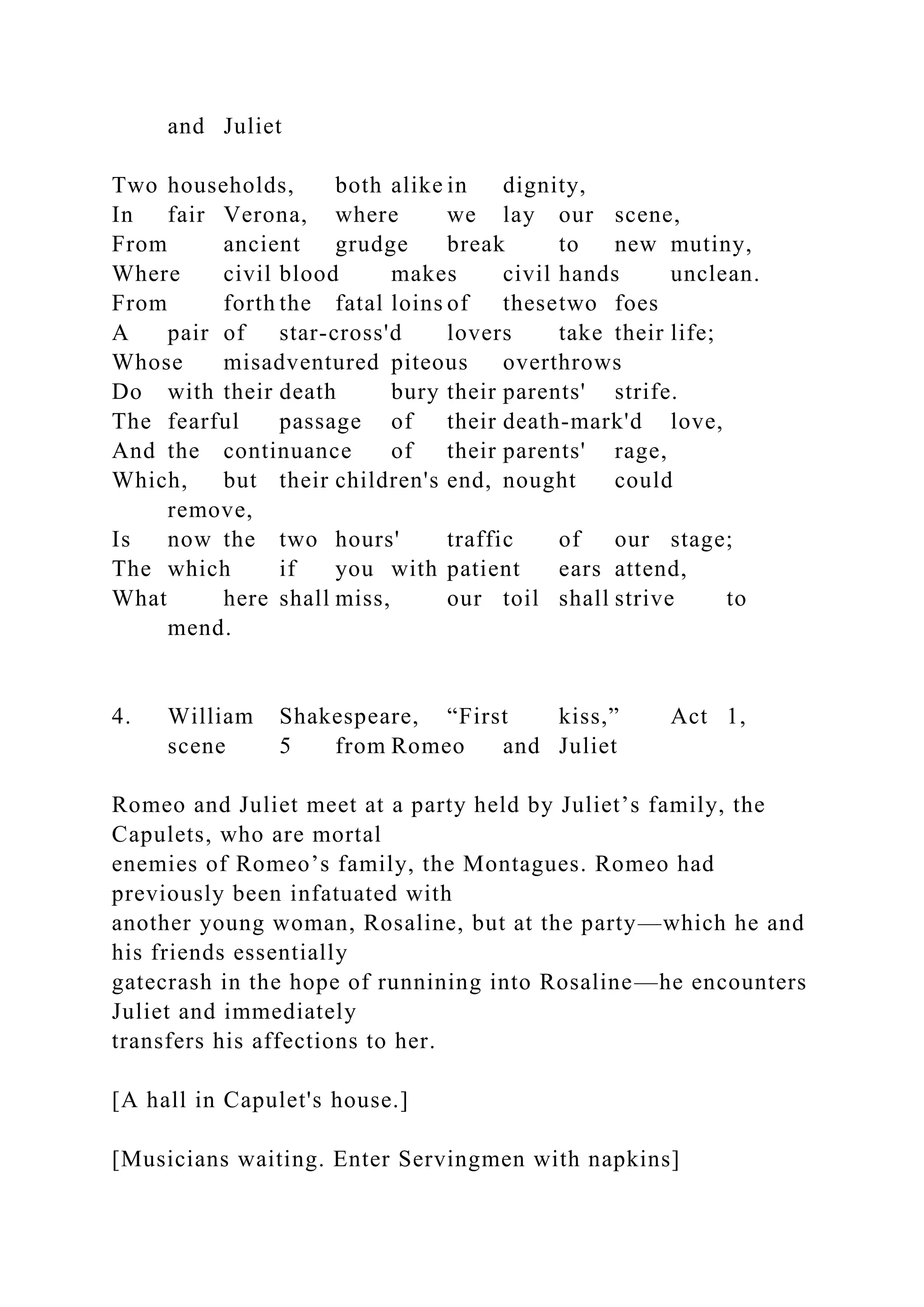 and Juliet
Two households, both alike in dignity,
In fair Verona, where we lay our scene,
From ancient grudge break to new mutiny,
Where civil blood makes civil hands unclean.
From forth the fatal loins of thesetwo foes
A pair of star-cross'd lovers take their life;
Whose misadventured piteous overthrows
Do with their death bury their parents' strife.
The fearful passage of their death-mark'd love,
And the continuance of their parents' rage,
Which, but their children's end, nought could
remove,
Is now the two hours' traffic of our stage;
The which if you with patient ears attend,
What here shall miss, our toil shall strive to
mend.
4. William Shakespeare, “First kiss,” Act 1,
scene 5 from Romeo and Juliet
Romeo and Juliet meet at a party held by Juliet’s family, the
Capulets, who are mortal
enemies of Romeo’s family, the Montagues. Romeo had
previously been infatuated with
another young woman, Rosaline, but at the party—which he and
his friends essentially
gatecrash in the hope of runnining into Rosaline—he encounters
Juliet and immediately
transfers his affections to her.
[A hall in Capulet's house.]
[Musicians waiting. Enter Servingmen with napkins]
 