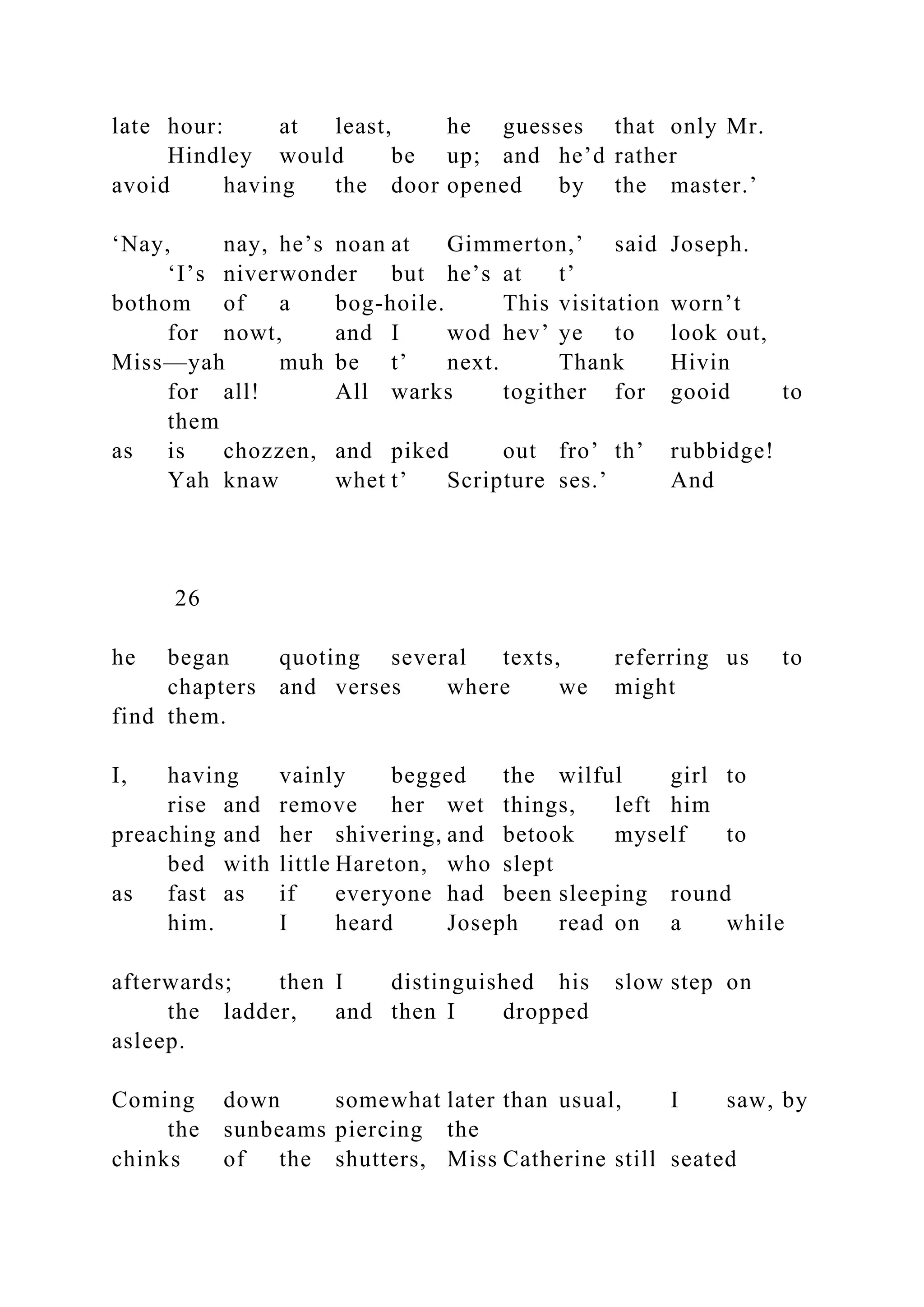 late hour: at least, he guesses that only Mr.
Hindley would be up; and he’d rather
avoid having the door opened by the master.’
‘Nay, nay, he’s noan at Gimmerton,’ said Joseph.
‘I’s niverwonder but he’s at t’
bothom of a bog-hoile. This visitation worn’t
for nowt, and I wod hev’ ye to look out,
Miss—yah muh be t’ next. Thank Hivin
for all! All warks togither for gooid to
them
as is chozzen, and piked out fro’ th’ rubbidge!
Yah knaw whet t’ Scripture ses.’ And
26
he began quoting several texts, referring us to
chapters and verses where we might
find them.
I, having vainly begged the wilful girl to
rise and remove her wet things, left him
preaching and her shivering, and betook myself to
bed with little Hareton, who slept
as fast as if everyone had been sleeping round
him. I heard Joseph read on a while
afterwards; then I distinguished his slow step on
the ladder, and then I dropped
asleep.
Coming down somewhat later than usual, I saw, by
the sunbeams piercing the
chinks of the shutters, Miss Catherine still seated
 