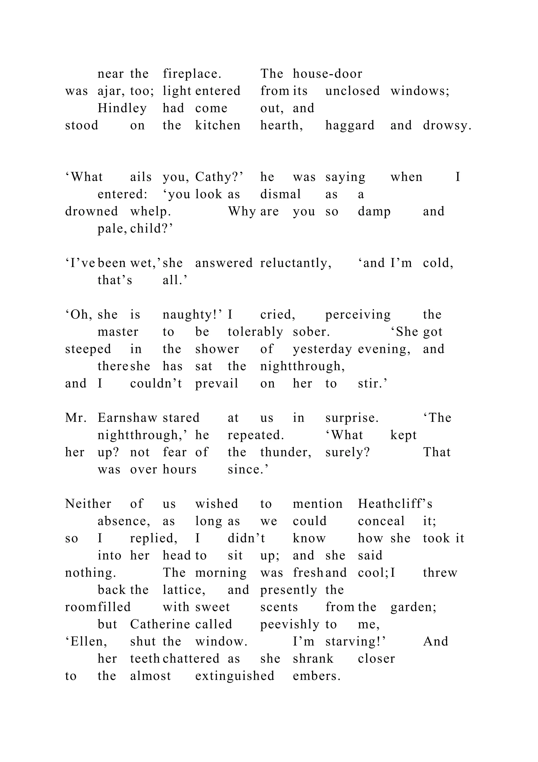 near the fireplace. The house-door
was ajar, too; light entered from its unclosed windows;
Hindley had come out, and
stood on the kitchen hearth, haggard and drowsy.
‘What ails you, Cathy?’ he was saying when I
entered: ‘you look as dismal as a
drowned whelp. Why are you so damp and
pale, child?’
‘I’ve been wet,’she answered reluctantly, ‘and I’m cold,
that’s all.’
‘Oh, she is naughty!’ I cried, perceiving the
master to be tolerably sober. ‘She got
steeped in the shower of yesterday evening, and
thereshe has sat the nightthrough,
and I couldn’t prevail on her to stir.’
Mr. Earnshaw stared at us in surprise. ‘The
nightthrough,’ he repeated. ‘What kept
her up? not fear of the thunder, surely? That
was over hours since.’
Neither of us wished to mention Heathcliff’s
absence, as long as we could conceal it;
so I replied, I didn’t know how she took it
into her head to sit up; and she said
nothing. The morning was freshand cool;I threw
back the lattice, and presently the
roomfilled with sweet scents from the garden;
but Catherine called peevishly to me,
‘Ellen, shut the window. I’m starving!’ And
her teeth chattered as she shrank closer
to the almost extinguished embers.
 