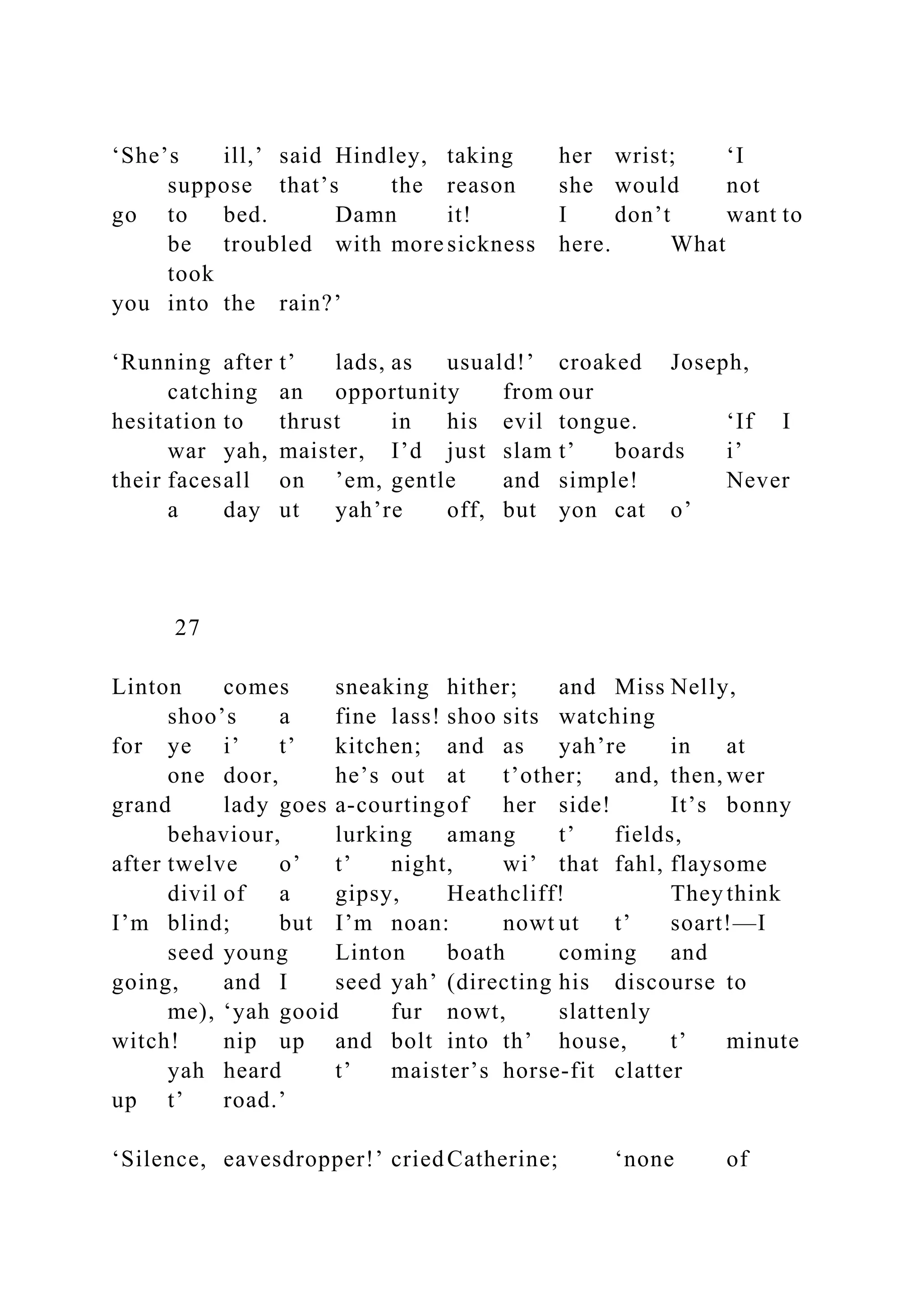 ‘She’s ill,’ said Hindley, taking her wrist; ‘I
suppose that’s the reason she would not
go to bed. Damn it! I don’t want to
be troubled with more sickness here. What
took
you into the rain?’
‘Running after t’ lads, as usuald!’ croaked Joseph,
catching an opportunity from our
hesitation to thrust in his evil tongue. ‘If I
war yah, maister, I’d just slam t’ boards i’
their facesall on ’em, gentle and simple! Never
a day ut yah’re off, but yon cat o’
27
Linton comes sneaking hither; and Miss Nelly,
shoo’s a fine lass! shoo sits watching
for ye i’ t’ kitchen; and as yah’re in at
one door, he’s out at t’other; and, then, wer
grand lady goes a-courtingof her side! It’s bonny
behaviour, lurking amang t’ fields,
after twelve o’ t’ night, wi’ that fahl, flaysome
divil of a gipsy, Heathcliff! They think
I’m blind; but I’m noan: nowt ut t’ soart!—I
seed young Linton boath coming and
going, and I seed yah’ (directing his discourse to
me), ‘yah gooid fur nowt, slattenly
witch! nip up and bolt into th’ house, t’ minute
yah heard t’ maister’s horse-fit clatter
up t’ road.’
‘Silence, eavesdropper!’ criedCatherine; ‘none of
 