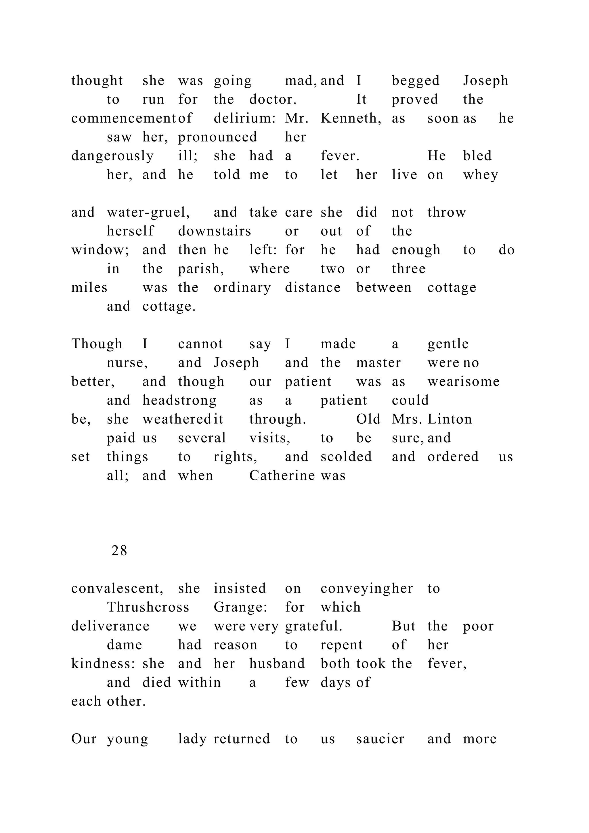 thought she was going mad, and I begged Joseph
to run for the doctor. It proved the
commencement of delirium: Mr. Kenneth, as soon as he
saw her, pronounced her
dangerously ill; she had a fever. He bled
her, and he told me to let her live on whey
and water-gruel, and take care she did not throw
herself downstairs or out of the
window; and then he left: for he had enough to do
in the parish, where two or three
miles was the ordinary distance between cottage
and cottage.
Though I cannot say I made a gentle
nurse, and Joseph and the master were no
better, and though our patient was as wearisome
and headstrong as a patient could
be, she weathered it through. Old Mrs. Linton
paid us several visits, to be sure, and
set things to rights, and scolded and ordered us
all; and when Catherine was
28
convalescent, she insisted on conveyingher to
Thrushcross Grange: for which
deliverance we were very grateful. But the poor
dame had reason to repent of her
kindness: she and her husband both took the fever,
and died within a few days of
each other.
Our young lady returned to us saucier and more
 