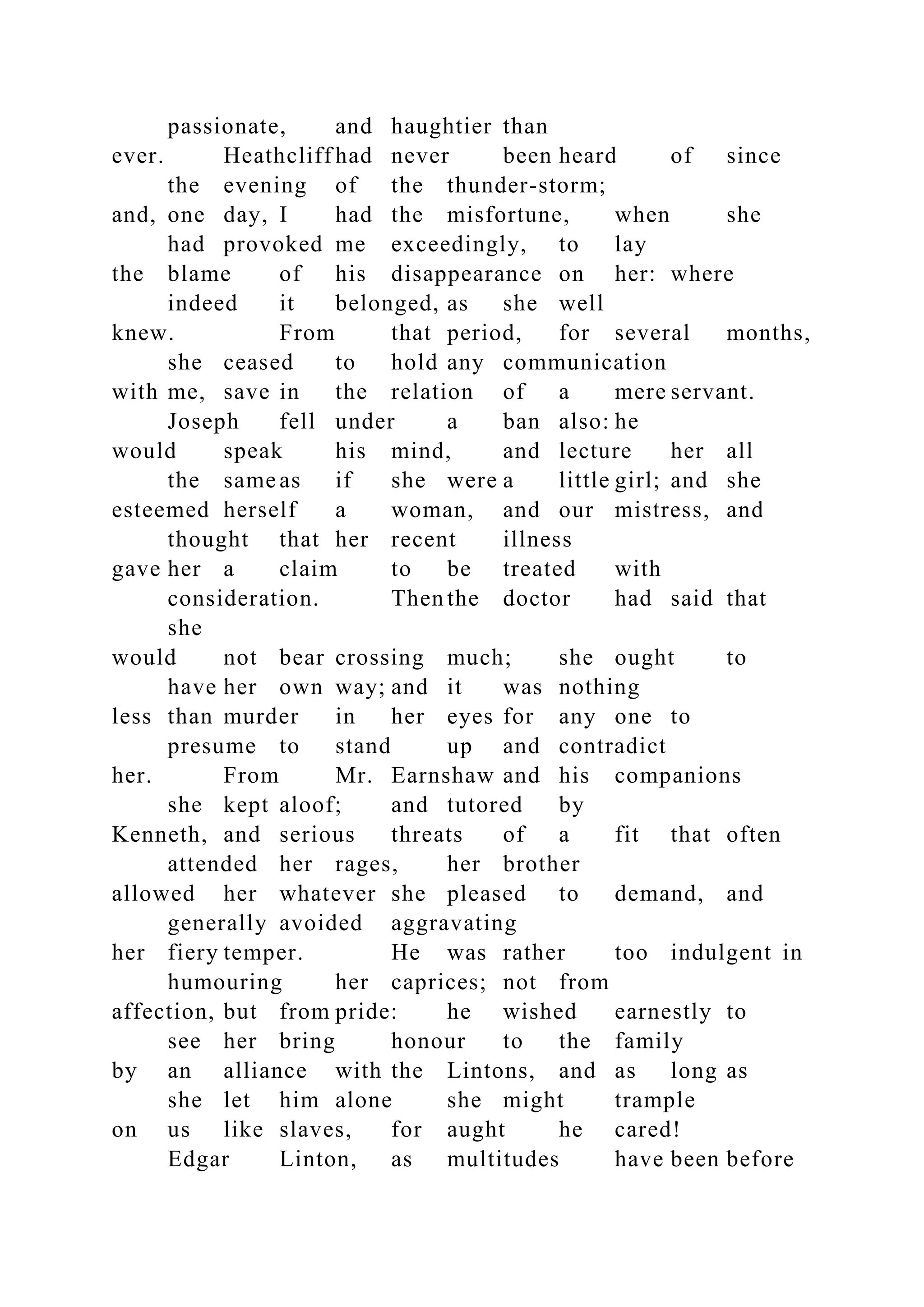 passionate, and haughtier than
ever. Heathcliff had never been heard of since
the evening of the thunder-storm;
and, one day, I had the misfortune, when she
had provoked me exceedingly, to lay
the blame of his disappearance on her: where
indeed it belonged, as she well
knew. From that period, for several months,
she ceased to hold any communication
with me, save in the relation of a mere servant.
Joseph fell under a ban also: he
would speak his mind, and lecture her all
the same as if she were a little girl; and she
esteemed herself a woman, and our mistress, and
thought that her recent illness
gave her a claim to be treated with
consideration. Then the doctor had said that
she
would not bear crossing much; she ought to
have her own way; and it was nothing
less than murder in her eyes for any one to
presume to stand up and contradict
her. From Mr. Earnshaw and his companions
she kept aloof; and tutored by
Kenneth, and serious threats of a fit that often
attended her rages, her brother
allowed her whatever she pleased to demand, and
generally avoided aggravating
her fiery temper. He was rather too indulgent in
humouring her caprices; not from
affection, but from pride: he wished earnestly to
see her bring honour to the family
by an alliance with the Lintons, and as long as
she let him alone she might trample
on us like slaves, for aught he cared!
Edgar Linton, as multitudes have been before
 