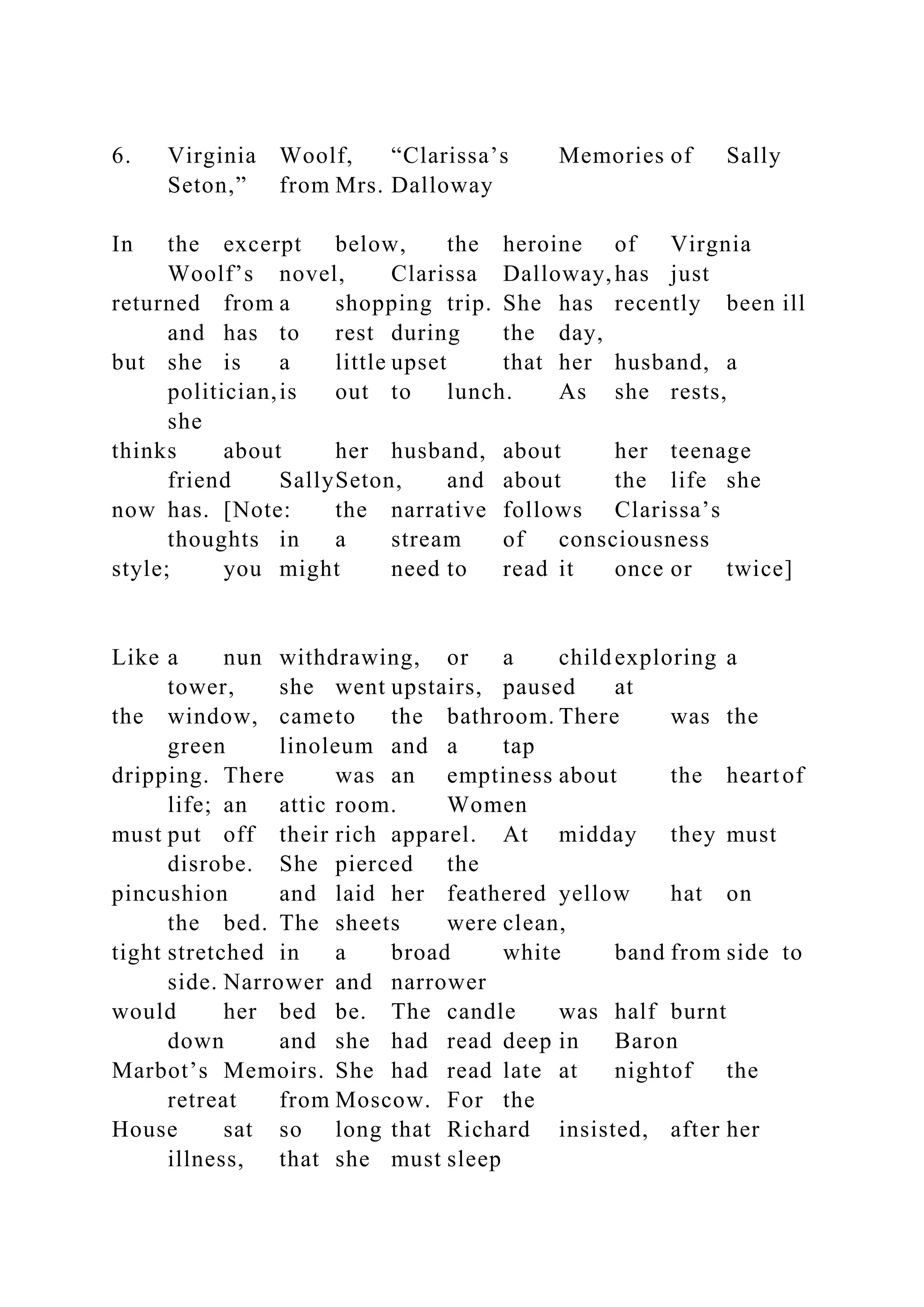 6. Virginia Woolf, “Clarissa’s Memories of Sally
Seton,” from Mrs. Dalloway
In the excerpt below, the heroine of Virgnia
Woolf’s novel, Clarissa Dalloway,has just
returned from a shopping trip. She has recently been ill
and has to rest during the day,
but she is a little upset that her husband, a
politician,is out to lunch. As she rests,
she
thinks about her husband, about her teenage
friend SallySeton, and about the life she
now has. [Note: the narrative follows Clarissa’s
thoughts in a stream of consciousness
style; you might need to read it once or twice]
Like a nun withdrawing, or a childexploring a
tower, she went upstairs, paused at
the window, cameto the bathroom. There was the
green linoleum and a tap
dripping. There was an emptiness about the heartof
life; an attic room. Women
must put off their rich apparel. At midday they must
disrobe. She pierced the
pincushion and laid her feathered yellow hat on
the bed. The sheets were clean,
tight stretched in a broad white band from side to
side. Narrower and narrower
would her bed be. The candle was half burnt
down and she had read deep in Baron
Marbot’s Memoirs. She had read late at nightof the
retreat from Moscow. For the
House sat so long that Richard insisted, after her
illness, that she must sleep
 