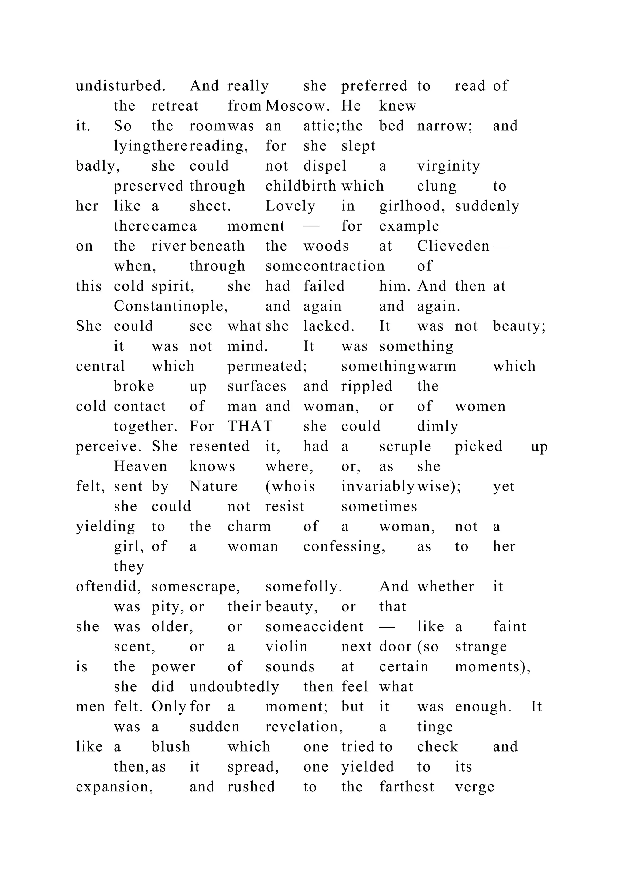undisturbed. And really she preferred to read of
the retreat from Moscow. He knew
it. So the roomwas an attic;the bed narrow; and
lyingtherereading, for she slept
badly, she could not dispel a virginity
preserved through childbirth which clung to
her like a sheet. Lovely in girlhood, suddenly
therecamea moment — for example
on the river beneath the woods at Clieveden —
when, through somecontraction of
this cold spirit, she had failed him. And then at
Constantinople, and again and again.
She could see what she lacked. It was not beauty;
it was not mind. It was something
central which permeated; somethingwarm which
broke up surfaces and rippled the
cold contact of man and woman, or of women
together. For THAT she could dimly
perceive. She resented it, had a scruple picked up
Heaven knows where, or, as she
felt, sent by Nature (who is invariably wise); yet
she could not resist sometimes
yielding to the charm of a woman, not a
girl, of a woman confessing, as to her
they
oftendid, somescrape, somefolly. And whether it
was pity, or their beauty, or that
she was older, or someaccident — like a faint
scent, or a violin next door (so strange
is the power of sounds at certain moments),
she did undoubtedly then feel what
men felt. Only for a moment; but it was enough. It
was a sudden revelation, a tinge
like a blush which one tried to check and
then, as it spread, one yielded to its
expansion, and rushed to the farthest verge
 