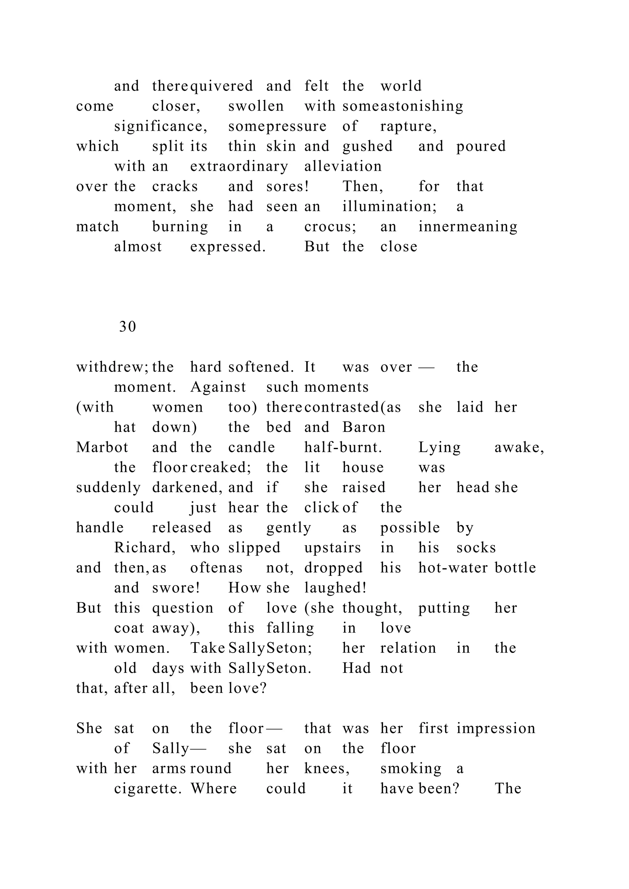 and therequivered and felt the world
come closer, swollen with someastonishing
significance, somepressure of rapture,
which split its thin skin and gushed and poured
with an extraordinary alleviation
over the cracks and sores! Then, for that
moment, she had seen an illumination; a
match burning in a crocus; an innermeaning
almost expressed. But the close
30
withdrew; the hard softened. It was over — the
moment. Against such moments
(with women too) therecontrasted(as she laid her
hat down) the bed and Baron
Marbot and the candle half-burnt. Lying awake,
the floor creaked; the lit house was
suddenly darkened, and if she raised her head she
could just hear the click of the
handle released as gently as possible by
Richard, who slipped upstairs in his socks
and then, as oftenas not, dropped his hot-water bottle
and swore! How she laughed!
But this question of love (she thought, putting her
coat away), this falling in love
with women. Take SallySeton; her relation in the
old days with SallySeton. Had not
that, after all, been love?
She sat on the floor — that was her first impression
of Sally— she sat on the floor
with her arms round her knees, smoking a
cigarette. Where could it have been? The
 