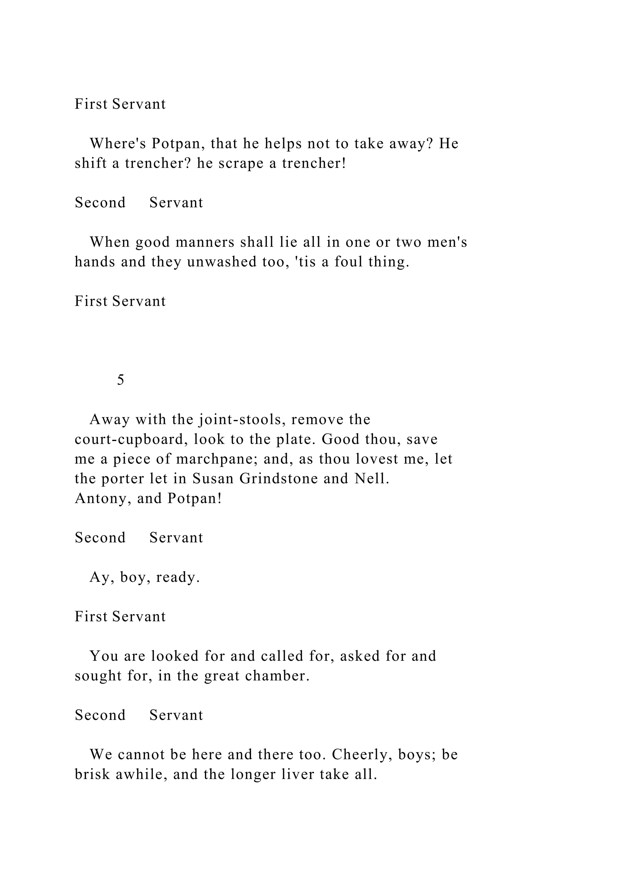 First Servant
Where's Potpan, that he helps not to take away? He
shift a trencher? he scrape a trencher!
Second Servant
When good manners shall lie all in one or two men's
hands and they unwashed too, 'tis a foul thing.
First Servant
5
Away with the joint-stools, remove the
court-cupboard, look to the plate. Good thou, save
me a piece of marchpane; and, as thou lovest me, let
the porter let in Susan Grindstone and Nell.
Antony, and Potpan!
Second Servant
Ay, boy, ready.
First Servant
You are looked for and called for, asked for and
sought for, in the great chamber.
Second Servant
We cannot be here and there too. Cheerly, boys; be
brisk awhile, and the longer liver take all.
 