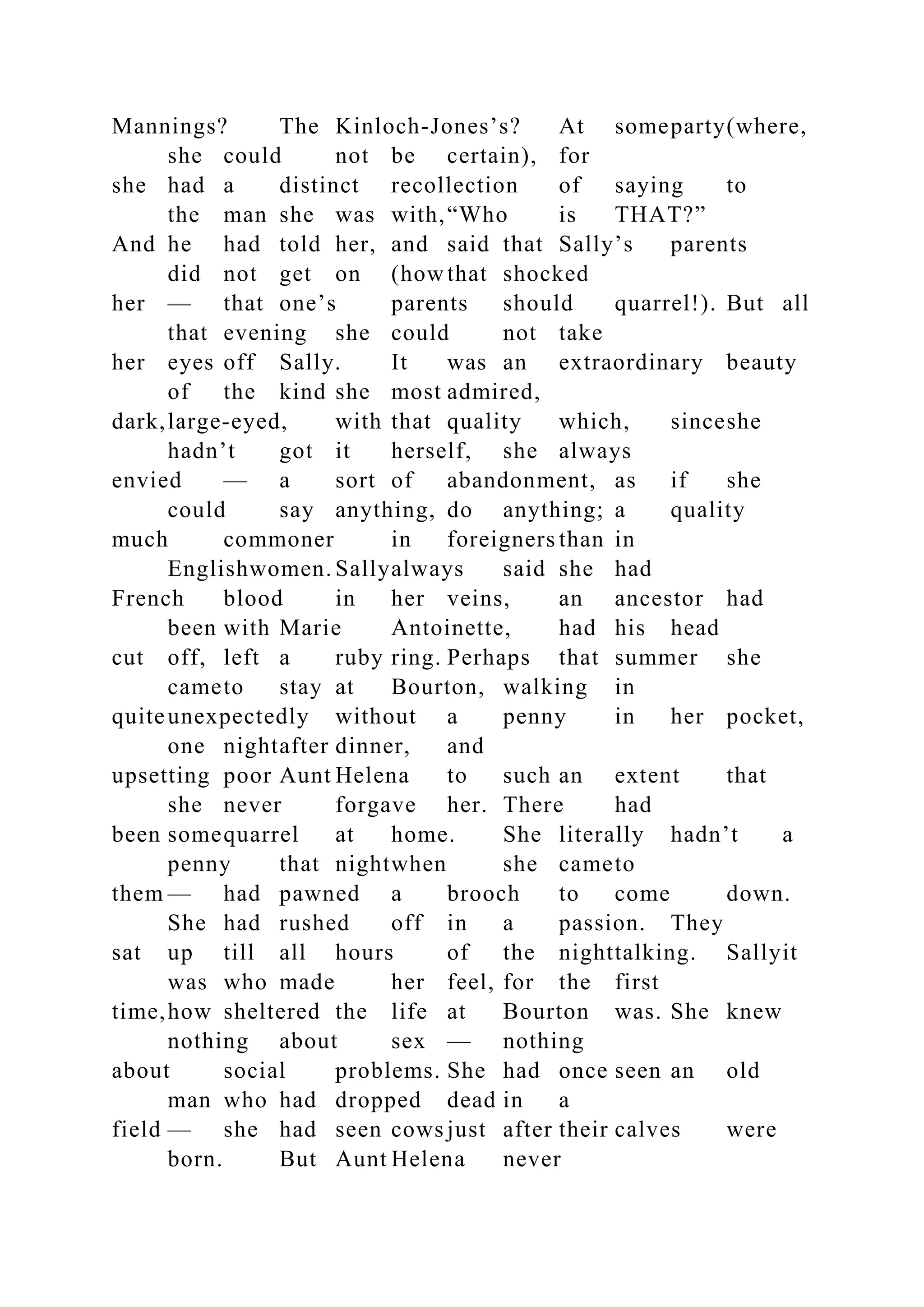 Mannings? The Kinloch-Jones’s? At someparty(where,
she could not be certain), for
she had a distinct recollection of saying to
the man she was with,“Who is THAT?”
And he had told her, and said that Sally’s parents
did not get on (howthat shocked
her — that one’s parents should quarrel!). But all
that evening she could not take
her eyes off Sally. It was an extraordinary beauty
of the kind she most admired,
dark,large-eyed, with that quality which, sinceshe
hadn’t got it herself, she always
envied — a sort of abandonment, as if she
could say anything, do anything; a quality
much commoner in foreigners than in
Englishwomen. Sallyalways said she had
French blood in her veins, an ancestor had
been with Marie Antoinette, had his head
cut off, left a ruby ring. Perhaps that summer she
cameto stay at Bourton, walking in
quiteunexpectedly without a penny in her pocket,
one nightafter dinner, and
upsetting poor Aunt Helena to such an extent that
she never forgave her. There had
been somequarrel at home. She literally hadn’t a
penny that nightwhen she cameto
them — had pawned a brooch to come down.
She had rushed off in a passion. They
sat up till all hours of the nighttalking. Sallyit
was who made her feel, for the first
time,how sheltered the life at Bourton was. She knew
nothing about sex — nothing
about social problems. She had once seen an old
man who had dropped dead in a
field — she had seen cows just after their calves were
born. But Aunt Helena never
 