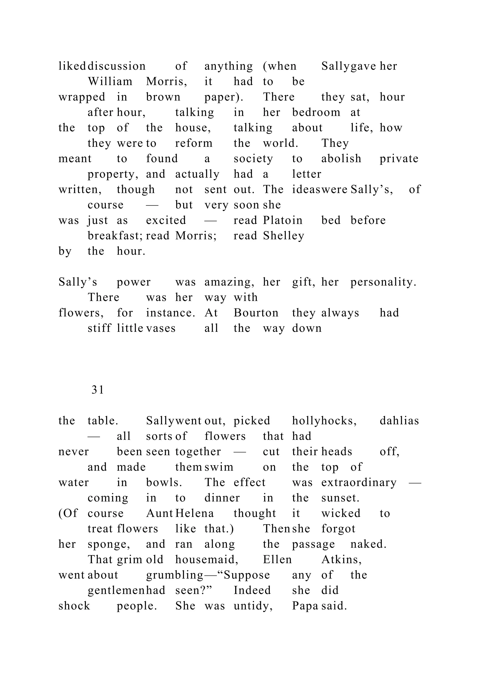 likeddiscussion of anything (when Sallygave her
William Morris, it had to be
wrapped in brown paper). There they sat, hour
after hour, talking in her bedroom at
the top of the house, talking about life, how
they were to reform the world. They
meant to found a society to abolish private
property, and actually had a letter
written, though not sent out. The ideaswere Sally’s, of
course — but very soon she
was just as excited — read Platoin bed before
breakfast; read Morris; read Shelley
by the hour.
Sally’s power was amazing, her gift, her personality.
There was her way with
flowers, for instance. At Bourton they always had
stiff little vases all the way down
31
the table. Sallywent out, picked hollyhocks, dahlias
— all sorts of flowers that had
never been seen together — cut their heads off,
and made them swim on the top of
water in bowls. The effect was extraordinary —
coming in to dinner in the sunset.
(Of course Aunt Helena thought it wicked to
treat flowers like that.) Then she forgot
her sponge, and ran along the passage naked.
That grim old housemaid, Ellen Atkins,
went about grumbling—“Suppose any of the
gentlemenhad seen?” Indeed she did
shock people. She was untidy, Papa said.
 