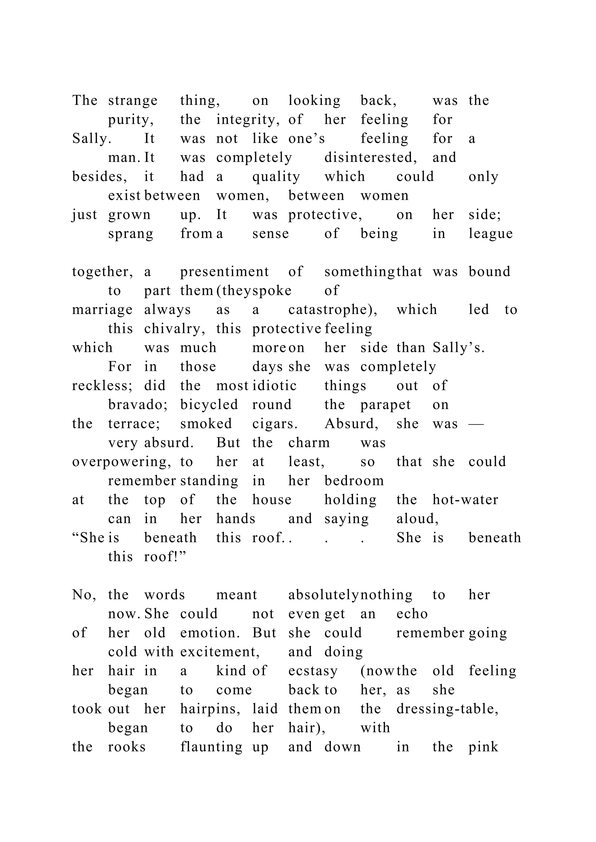 The strange thing, on looking back, was the
purity, the integrity, of her feeling for
Sally. It was not like one’s feeling for a
man. It was completely disinterested, and
besides, it had a quality which could only
exist between women, between women
just grown up. It was protective, on her side;
sprang from a sense of being in league
together, a presentiment of somethingthat was bound
to part them (theyspoke of
marriage always as a catastrophe), which led to
this chivalry, this protective feeling
which was much more on her side than Sally’s.
For in those days she was completely
reckless; did the most idiotic things out of
bravado; bicycled round the parapet on
the terrace; smoked cigars. Absurd, she was —
very absurd. But the charm was
overpowering, to her at least, so that she could
remember standing in her bedroom
at the top of the house holding the hot-water
can in her hands and saying aloud,
“She is beneath this roof. . . . She is beneath
this roof!”
No, the words meant absolutelynothing to her
now. She could not even get an echo
of her old emotion. But she could remember going
cold with excitement, and doing
her hair in a kind of ecstasy (nowthe old feeling
began to come back to her, as she
took out her hairpins, laid them on the dressing-table,
began to do her hair), with
the rooks flaunting up and down in the pink
 