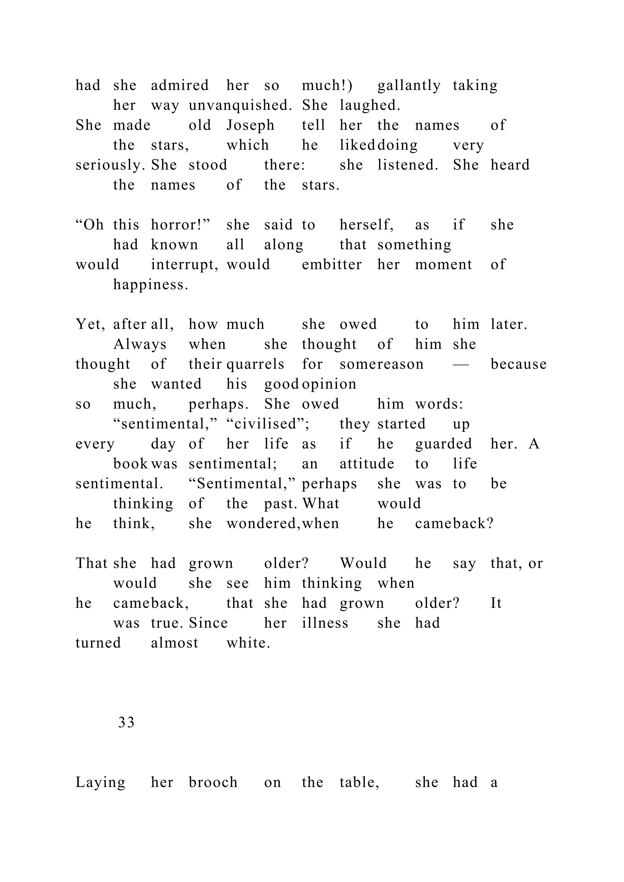 had she admired her so much!) gallantly taking
her way unvanquished. She laughed.
She made old Joseph tell her the names of
the stars, which he likeddoing very
seriously. She stood there: she listened. She heard
the names of the stars.
“Oh this horror!” she said to herself, as if she
had known all along that something
would interrupt, would embitter her moment of
happiness.
Yet, after all, how much she owed to him later.
Always when she thought of him she
thought of their quarrels for somereason — because
she wanted his good opinion
so much, perhaps. She owed him words:
“sentimental,” “civilised”; they started up
every day of her life as if he guarded her. A
book was sentimental; an attitude to life
sentimental. “Sentimental,” perhaps she was to be
thinking of the past. What would
he think, she wondered,when he cameback?
That she had grown older? Would he say that, or
would she see him thinking when
he cameback, that she had grown older? It
was true. Since her illness she had
turned almost white.
33
Laying her brooch on the table, she had a
 