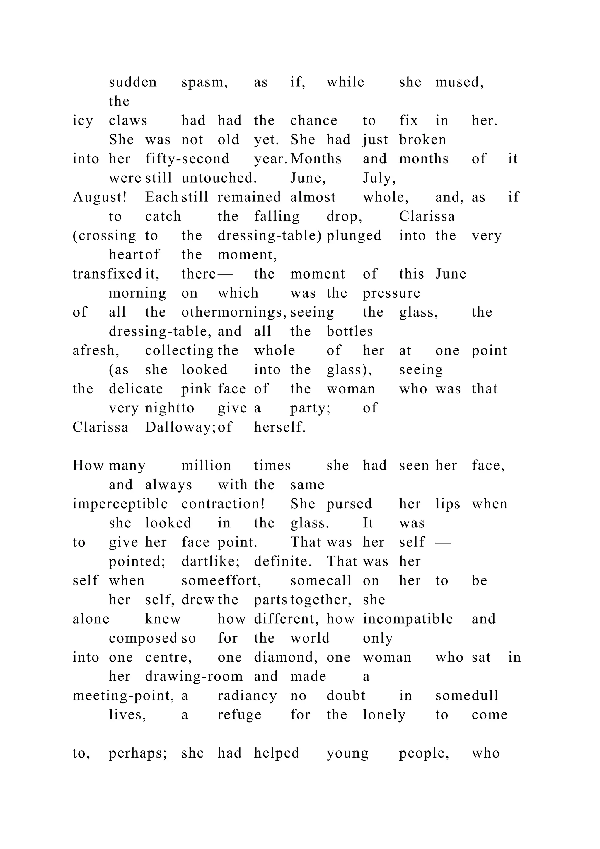 sudden spasm, as if, while she mused,
the
icy claws had had the chance to fix in her.
She was not old yet. She had just broken
into her fifty-second year. Months and months of it
were still untouched. June, July,
August! Each still remained almost whole, and, as if
to catch the falling drop, Clarissa
(crossing to the dressing-table) plunged into the very
heartof the moment,
transfixed it, there— the moment of this June
morning on which was the pressure
of all the othermornings, seeing the glass, the
dressing-table, and all the bottles
afresh, collecting the whole of her at one point
(as she looked into the glass), seeing
the delicate pink face of the woman who was that
very nightto give a party; of
Clarissa Dalloway;of herself.
How many million times she had seen her face,
and always with the same
imperceptible contraction! She pursed her lips when
she looked in the glass. It was
to give her face point. That was her self —
pointed; dartlike; definite. That was her
self when someeffort, somecall on her to be
her self, drew the parts together, she
alone knew how different, how incompatible and
composed so for the world only
into one centre, one diamond, one woman who sat in
her drawing-room and made a
meeting-point, a radiancy no doubt in somedull
lives, a refuge for the lonely to come
to, perhaps; she had helped young people, who
 