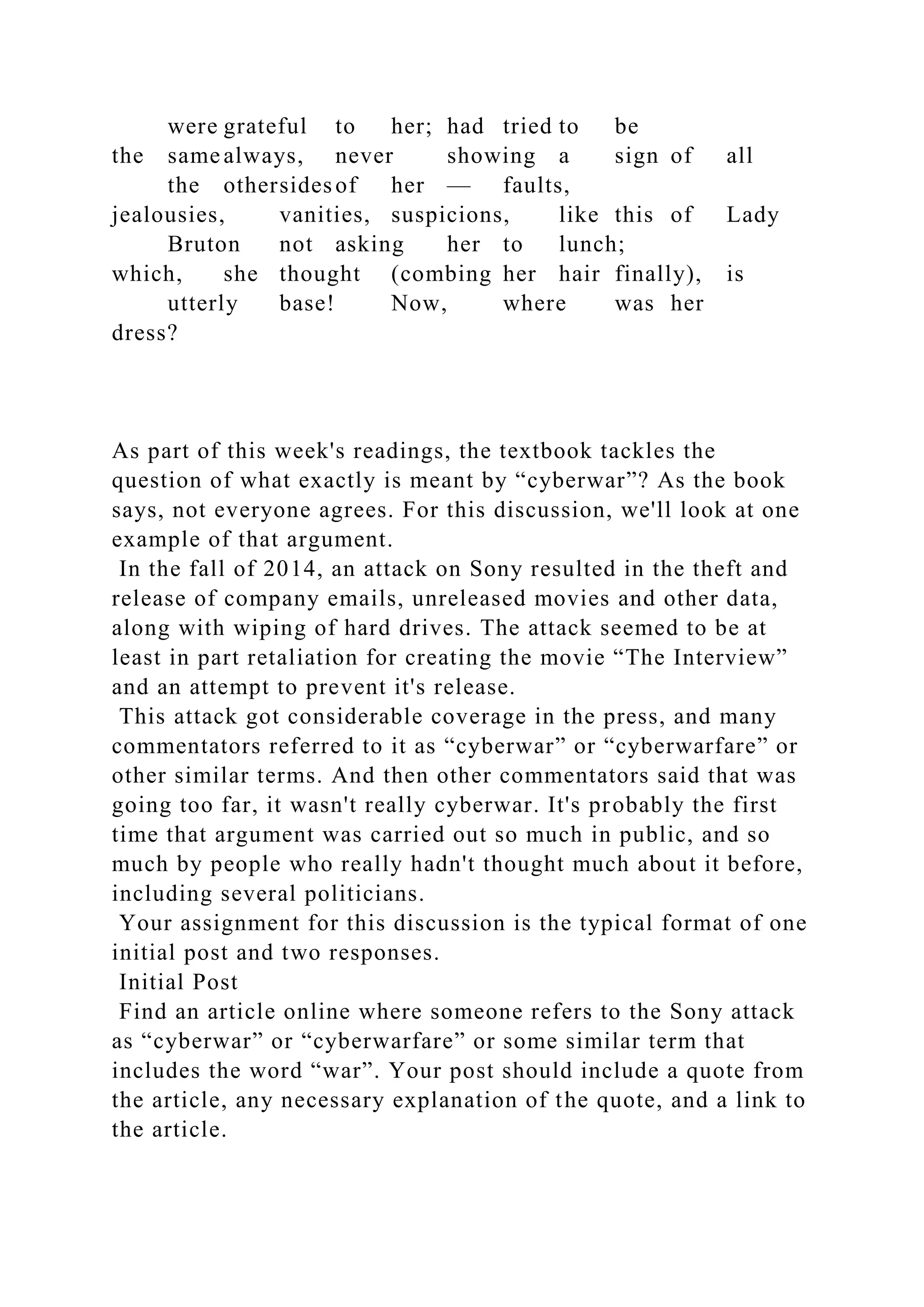 were grateful to her; had tried to be
the same always, never showing a sign of all
the othersidesof her — faults,
jealousies, vanities, suspicions, like this of Lady
Bruton not asking her to lunch;
which, she thought (combing her hair finally), is
utterly base! Now, where was her
dress?
As part of this week's readings, the textbook tackles the
question of what exactly is meant by “cyberwar”? As the book
says, not everyone agrees. For this discussion, we'll look at one
example of that argument.
In the fall of 2014, an attack on Sony resulted in the theft and
release of company emails, unreleased movies and other data,
along with wiping of hard drives. The attack seemed to be at
least in part retaliation for creating the movie “The Interview”
and an attempt to prevent it's release.
This attack got considerable coverage in the press, and many
commentators referred to it as “cyberwar” or “cyberwarfare” or
other similar terms. And then other commentators said that was
going too far, it wasn't really cyberwar. It's probably the first
time that argument was carried out so much in public, and so
much by people who really hadn't thought much about it before,
including several politicians.
Your assignment for this discussion is the typical format of one
initial post and two responses.
Initial Post
Find an article online where someone refers to the Sony attack
as “cyberwar” or “cyberwarfare” or some similar term that
includes the word “war”. Your post should include a quote from
the article, any necessary explanation of the quote, and a link to
the article.
 