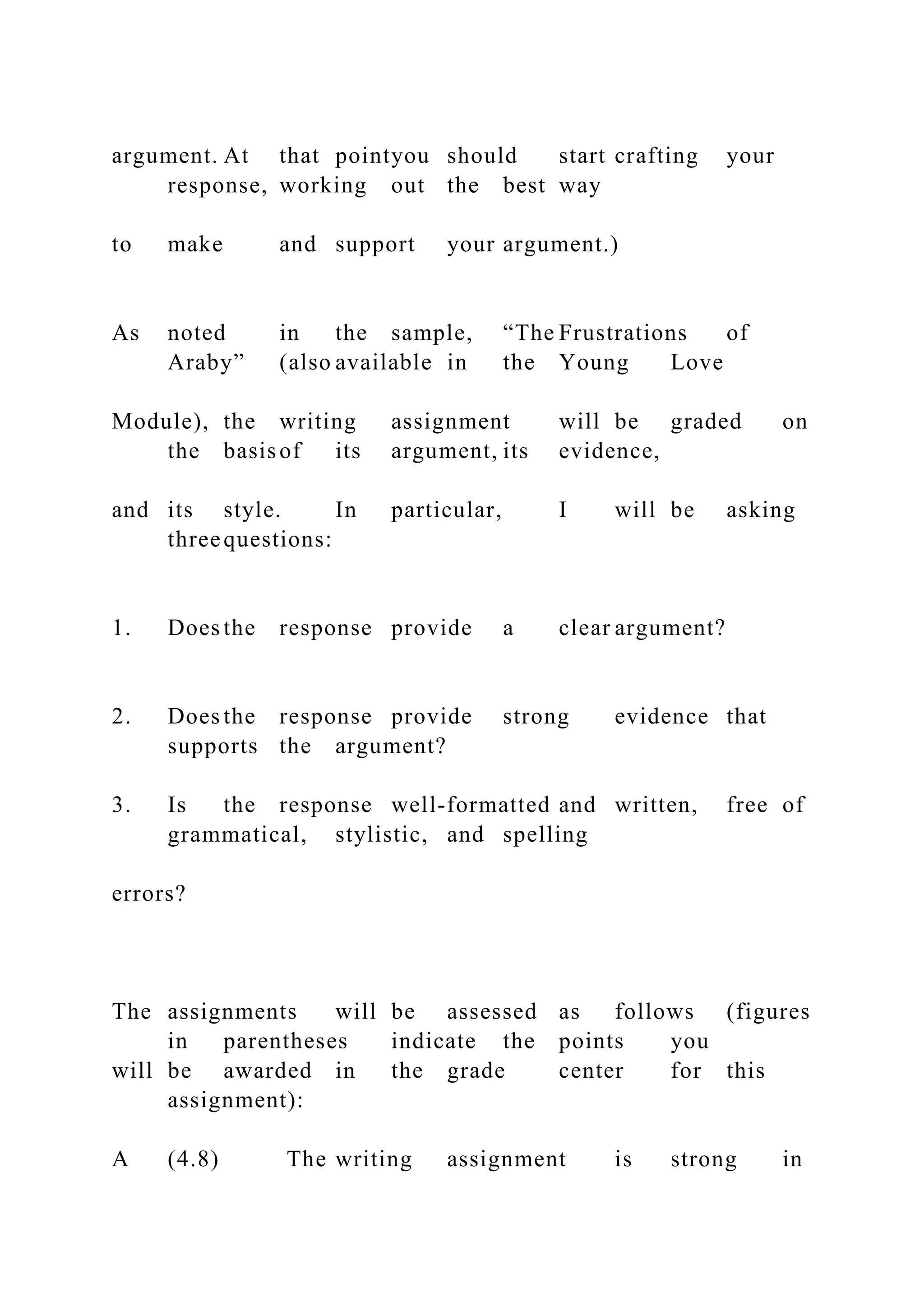 argument. At that pointyou should start crafting your
response, working out the best way
to make and support your argument.)
As noted in the sample, “The Frustrations of
Araby” (also available in the Young Love
Module), the writing assignment will be graded on
the basisof its argument, its evidence,
and its style. In particular, I will be asking
threequestions:
1. Does the response provide a clear argument?
2. Does the response provide strong evidence that
supports the argument?
3. Is the response well-formatted and written, free of
grammatical, stylistic, and spelling
errors?
The assignments will be assessed as follows (figures
in parentheses indicate the points you
will be awarded in the grade center for this
assignment):
A (4.8) The writing assignment is strong in
 