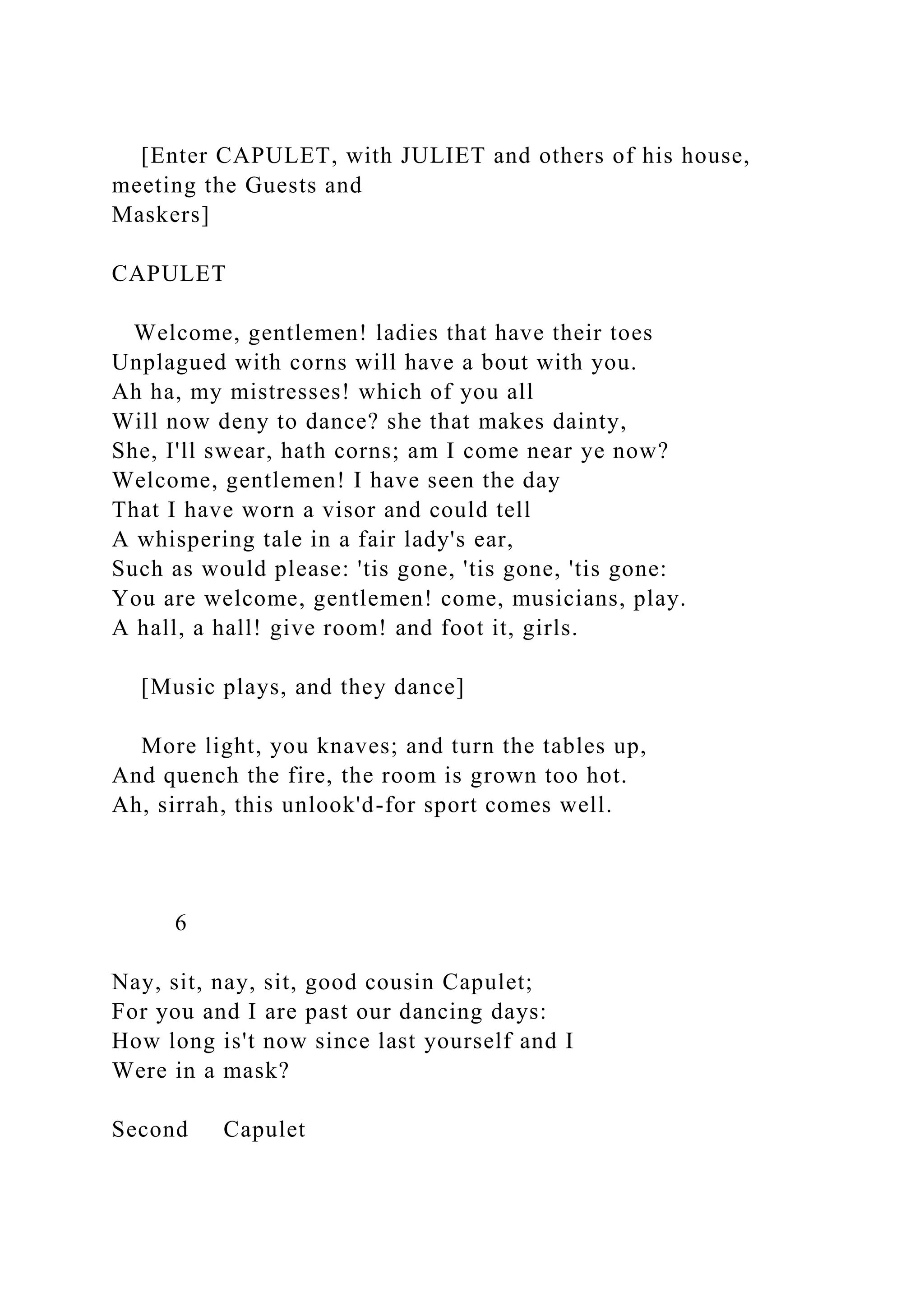 [Enter CAPULET, with JULIET and others of his house,
meeting the Guests and
Maskers]
CAPULET
Welcome, gentlemen! ladies that have their toes
Unplagued with corns will have a bout with you.
Ah ha, my mistresses! which of you all
Will now deny to dance? she that makes dainty,
She, I'll swear, hath corns; am I come near ye now?
Welcome, gentlemen! I have seen the day
That I have worn a visor and could tell
A whispering tale in a fair lady's ear,
Such as would please: 'tis gone, 'tis gone, 'tis gone:
You are welcome, gentlemen! come, musicians, play.
A hall, a hall! give room! and foot it, girls.
[Music plays, and they dance]
More light, you knaves; and turn the tables up,
And quench the fire, the room is grown too hot.
Ah, sirrah, this unlook'd-for sport comes well.
6
Nay, sit, nay, sit, good cousin Capulet;
For you and I are past our dancing days:
How long is't now since last yourself and I
Were in a mask?
Second Capulet
 