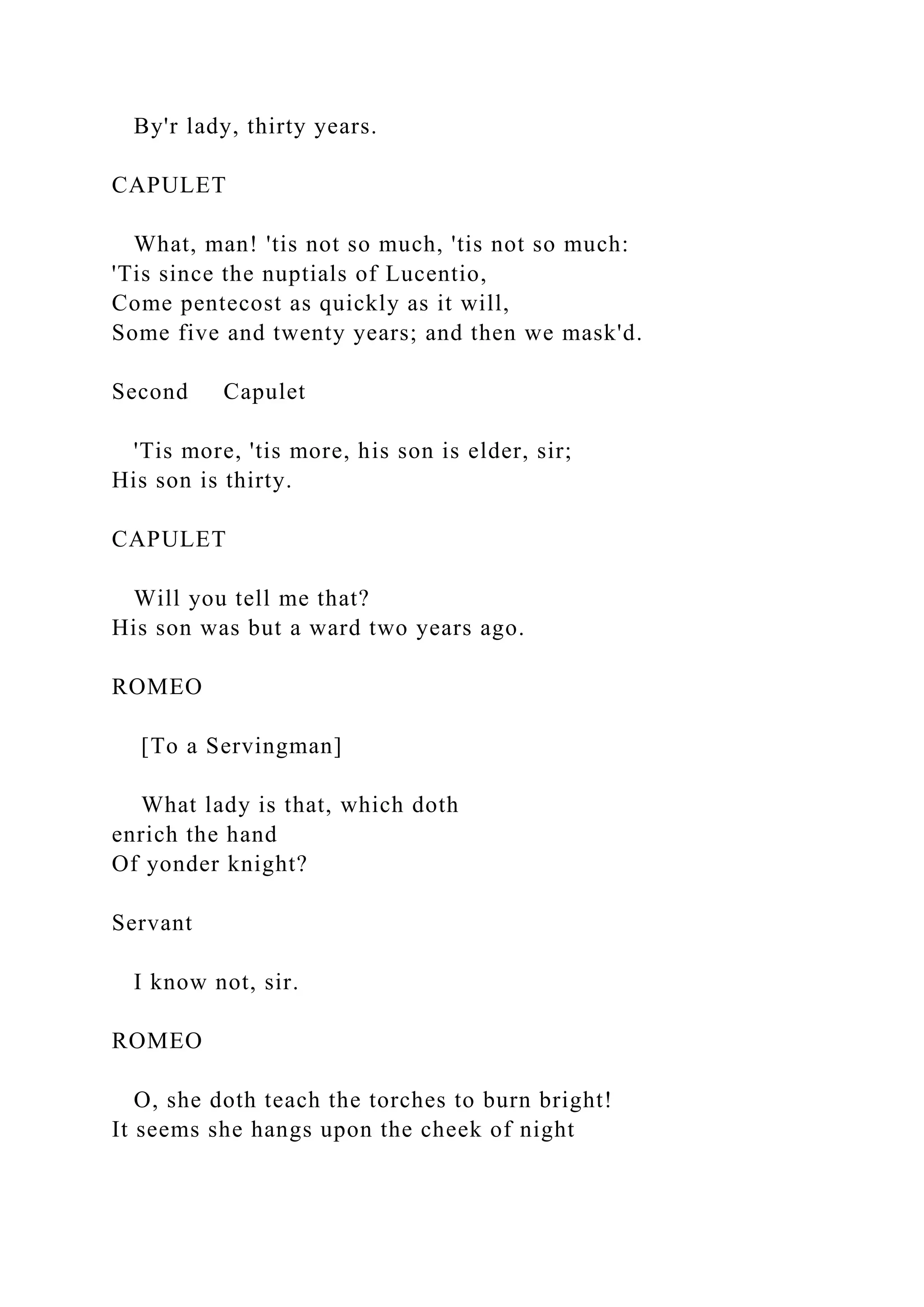 By'r lady, thirty years.
CAPULET
What, man! 'tis not so much, 'tis not so much:
'Tis since the nuptials of Lucentio,
Come pentecost as quickly as it will,
Some five and twenty years; and then we mask'd.
Second Capulet
'Tis more, 'tis more, his son is elder, sir;
His son is thirty.
CAPULET
Will you tell me that?
His son was but a ward two years ago.
ROMEO
[To a Servingman]
What lady is that, which doth
enrich the hand
Of yonder knight?
Servant
I know not, sir.
ROMEO
O, she doth teach the torches to burn bright!
It seems she hangs upon the cheek of night
 