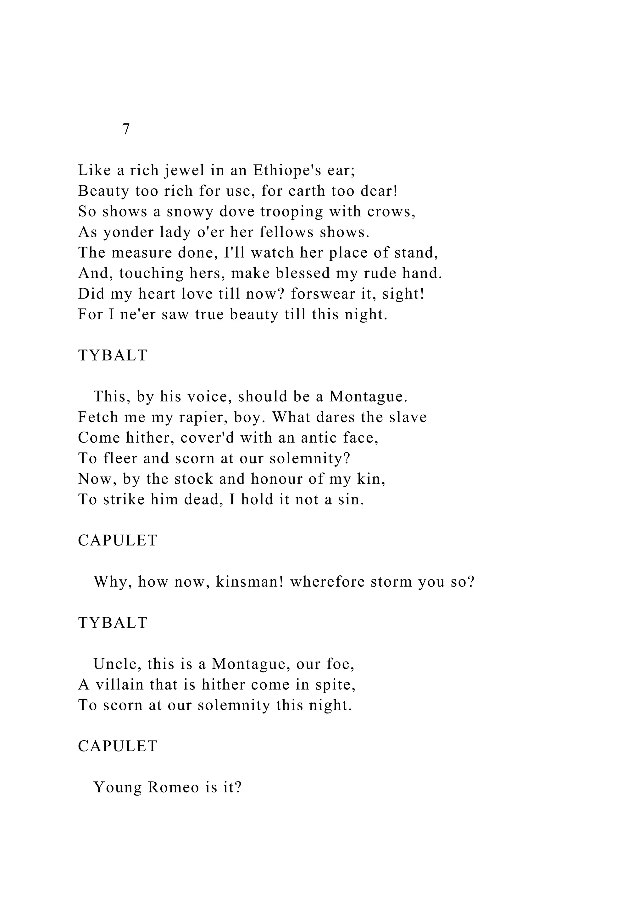 7
Like a rich jewel in an Ethiope's ear;
Beauty too rich for use, for earth too dear!
So shows a snowy dove trooping with crows,
As yonder lady o'er her fellows shows.
The measure done, I'll watch her place of stand,
And, touching hers, make blessed my rude hand.
Did my heart love till now? forswear it, sight!
For I ne'er saw true beauty till this night.
TYBALT
This, by his voice, should be a Montague.
Fetch me my rapier, boy. What dares the slave
Come hither, cover'd with an antic face,
To fleer and scorn at our solemnity?
Now, by the stock and honour of my kin,
To strike him dead, I hold it not a sin.
CAPULET
Why, how now, kinsman! wherefore storm you so?
TYBALT
Uncle, this is a Montague, our foe,
A villain that is hither come in spite,
To scorn at our solemnity this night.
CAPULET
Young Romeo is it?
 