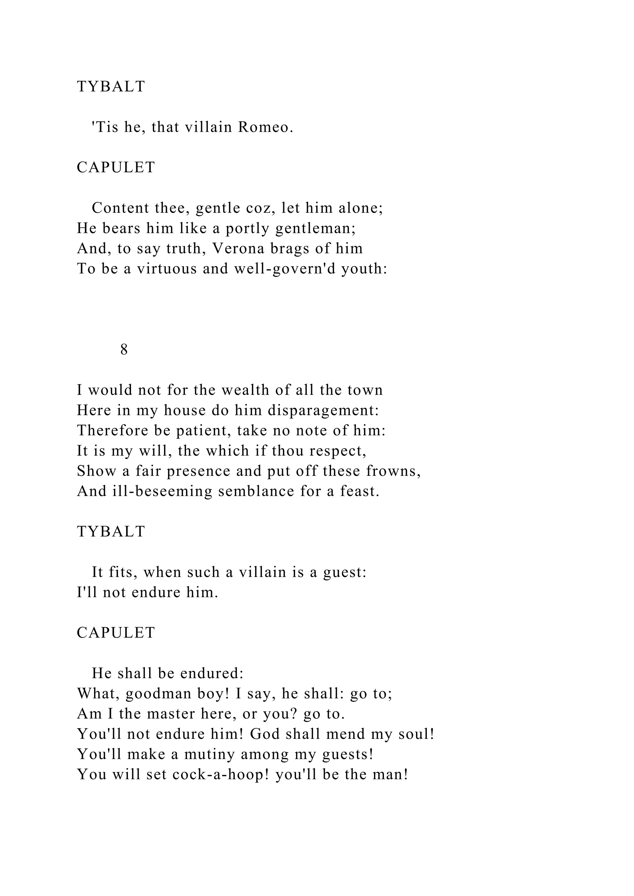 TYBALT
'Tis he, that villain Romeo.
CAPULET
Content thee, gentle coz, let him alone;
He bears him like a portly gentleman;
And, to say truth, Verona brags of him
To be a virtuous and well-govern'd youth:
8
I would not for the wealth of all the town
Here in my house do him disparagement:
Therefore be patient, take no note of him:
It is my will, the which if thou respect,
Show a fair presence and put off these frowns,
And ill-beseeming semblance for a feast.
TYBALT
It fits, when such a villain is a guest:
I'll not endure him.
CAPULET
He shall be endured:
What, goodman boy! I say, he shall: go to;
Am I the master here, or you? go to.
You'll not endure him! God shall mend my soul!
You'll make a mutiny among my guests!
You will set cock-a-hoop! you'll be the man!
 
