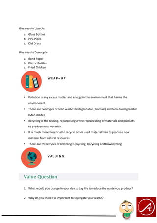 Give ways to Upcycle:
a. Glass Bottles
b. PVC Pipes
c. Old Dress
Give ways to Downcycle:
a. Bond Paper
b. Plastic Bottles
c. Fried Chicken
W R A P – U P
• Pollution is any excess matter and energy in the environment that harms the
environment.
• There are two types of solid waste: Biodegradable (Biomass) and Non-biodegradable
(Man-made)
• Recycling is the reusing, repurposing or the reprocessing of materials and products
to produce new materials
• It is much more beneficial to recycle old or used material than to produce new
material from natural resources
• There are three types of recycling: Upcycling, Recycling and Downcycling
V A L U I N G
Value Question
1. What would you change in your day to day life to reduce the waste you produce?
2. Why do you think it is important to segregate your waste?
 