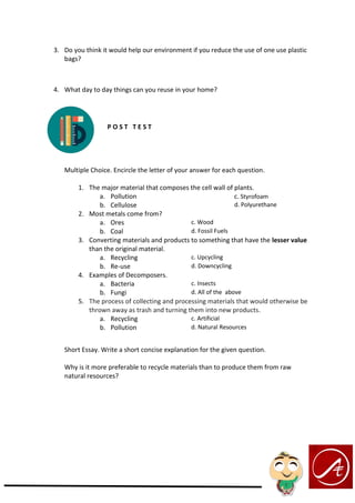 3. Do you think it would help our environment if you reduce the use of one use plastic
bags?
4. What day to day things can you reuse in your home?
P O S T T E S T
Multiple Choice. Encircle the letter of your answer for each question.
1. The major material that composes the cell wall of plants.
a. Pollution c. Styrofoam
b. Cellulose d. Polyurethane
2. Most metals come from?
a. Ores c. Wood
b. Coal d. Fossil Fuels
3. Converting materials and products to something that have the lesser value
than the original material.
a. Recycling c. Upcycling
b. Re-use d. Downcycling
4. Examples of Decomposers.
a. Bacteria c. Insects
b. Fungi d. All of the above
5. The process of collecting and processing materials that would otherwise be
thrown away as trash and turning them into new products.
a. Recycling c. Artificial
b. Pollution d. Natural Resources
Short Essay. Write a short concise explanation for the given question.
Why is it more preferable to recycle materials than to produce them from raw
natural resources?
 