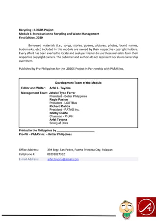 Recycling – LOGOS Project
Module 1: Introduction to Recycling and Waste Management
First Edition, 2020
Borrowed materials (i.e., songs, stories, poems, pictures, photos, brand names,
trademarks, etc.) included in this module are owned by their respective copyright holders.
Every effort has been exerted to locate and seek permission to use these materials from their
respective copyright owners. The publisher and authors do not represent nor claim ownership
over them.
Published by Pro-Philippines for the LOGOS Project in Partnership with PATAS Inc.
Printed in the Philippines by ________________________
Pro-PH – PATAS Inc. – Better Philippines
Office Address: 39# Brgy. San Pedro, Puerto Princesa City, Palawan
Cellphone #: 09291827362
E-mail Address: arfel.tayona@gmail.com
Development Team of the Module
Editor and Writer: Arfel L. Tayona
Management Team: Jahziel Tyco Ferrer
President - Better Philippines
Regie Pasion
President - LGBTBus
Richard Dalida
President - PATAS Inc.
Bobby Olarte
Chairman - ProPH
Arfel Tayona
Sining at Diwa
 