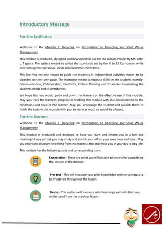 Introductory Message
For the facilitator:
Welcome to the Module 1: Recycling on Introduction to Recycling and Solid Waste
Management
This module is produced, designed and developed for use for the LOGOS Project by Mr. Arfel
L. Tayona. The writers meant to utilize the standards set by the K to 12 Curriculum while
overcoming their personal, social and economic constraints.
This learning material hopes to guide the students in independent activities meant to be
digested on their own pace. The instructor meant to espouse skills on the students namely:
Communication, Collaboration, Creativity, Critical Thinking and Character considering the
students needs and circumstances.
We hope that you would guide and orient the learners on the effective use of this module.
May you track the learners’ progress in finishing this module with due consideration to the
conditions and need of the learner. May you encourage the student and nourish them to
finish the tasks in this module with goal to learn as much as would be allowed.
For the learner:
Welcome to the Module 1: Recycling on Introduction to Recycling and Solid Waste
Management
This module is produced and designed to help you learn and inform you in a fun and
meaningful way so that you may study and enrich yourself on your own pace and time. May
you enjoy and discover new thing from this material that may help you in your day to day life.
This module has the following parts and corresponding icons:
Expectation - These are what you will be able to know after completing
the lessons in the module
Pre-test - This will measure your prior knowledge and the concepts to
be mastered throughout the lesson.
Recap - This section will measure what learnings and skills that you
understand from the previous lesson.
 