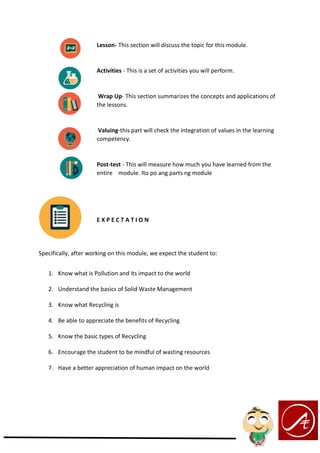 Lesson- This section will discuss the topic for this module.
Activities - This is a set of activities you will perform.
Wrap Up- This section summarizes the concepts and applications of
the lessons.
Valuing-this part will check the integration of values in the learning
competency.
Post-test - This will measure how much you have learned from the
entire module. Ito po ang parts ng module
E X P E C T A T I O N
Specifically, after working on this module, we expect the student to:
1. Know what is Pollution and its impact to the world
2. Understand the basics of Solid Waste Management
3. Know what Recycling is
4. Be able to appreciate the benefits of Recycling
5. Know the basic types of Recycling
6. Encourage the student to be mindful of wasting resources
7. Have a better appreciation of human impact on the world
 