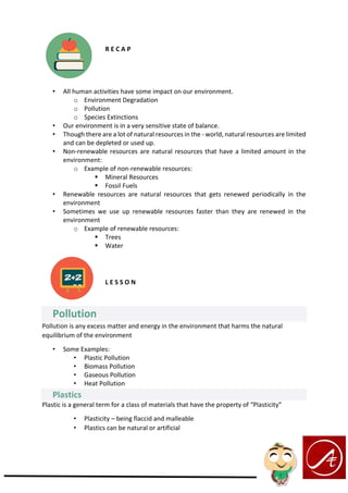 R E C A P
• All human activities have some impact on our environment.
o Environment Degradation
o Pollution
o Species Extinctions
• Our environment is in a very sensitive state of balance.
• Though there are a lot of natural resources in the - world, natural resources are limited
and can be depleted or used up.
• Non-renewable resources are natural resources that have a limited amount in the
environment:
o Example of non-renewable resources:
▪ Mineral Resources
▪ Fossil Fuels
• Renewable resources are natural resources that gets renewed periodically in the
environment
• Sometimes we use up renewable resources faster than they are renewed in the
environment
o Example of renewable resources:
▪ Trees
▪ Water
L E S S O N
Pollution
Pollution is any excess matter and energy in the environment that harms the natural
equilibrium of the environment
• Some Examples:
• Plastic Pollution
• Biomass Pollution
• Gaseous Pollution
• Heat Pollution
Plastics
Plastic is a general term for a class of materials that have the property of “Plasticity”
• Plasticity – being flaccid and malleable
• Plastics can be natural or artificial
 
