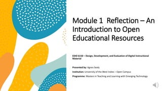 Module 1 Reflection – An
Introduction to Open
Educational Resources
EDID 6150 – Design, Development, and Evaluation of Digital Instructional
Material
Presented by: Agnes Sealy
Institution: University of the West Indies – Open Campus
Programme: Masters in Teaching and Learning with Emerging Technology
 