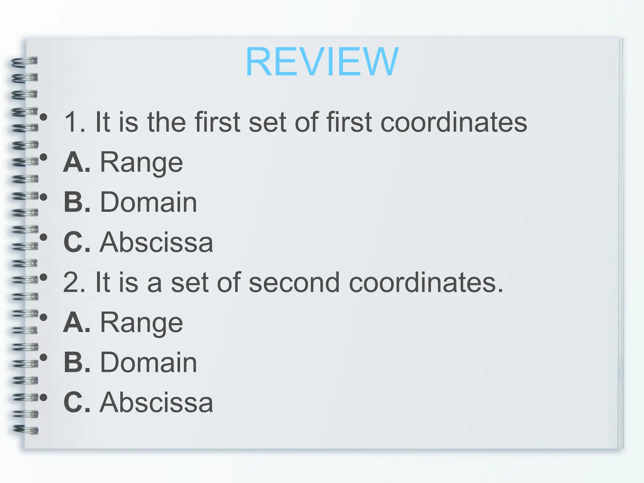 REVIEW
• 1. It is the first set of first coordinates
• A. Range
• B. Domain
• C. Abscissa
• 2. It is a set of second coordinates.
• A. Range
• B. Domain
• C. Abscissa
 