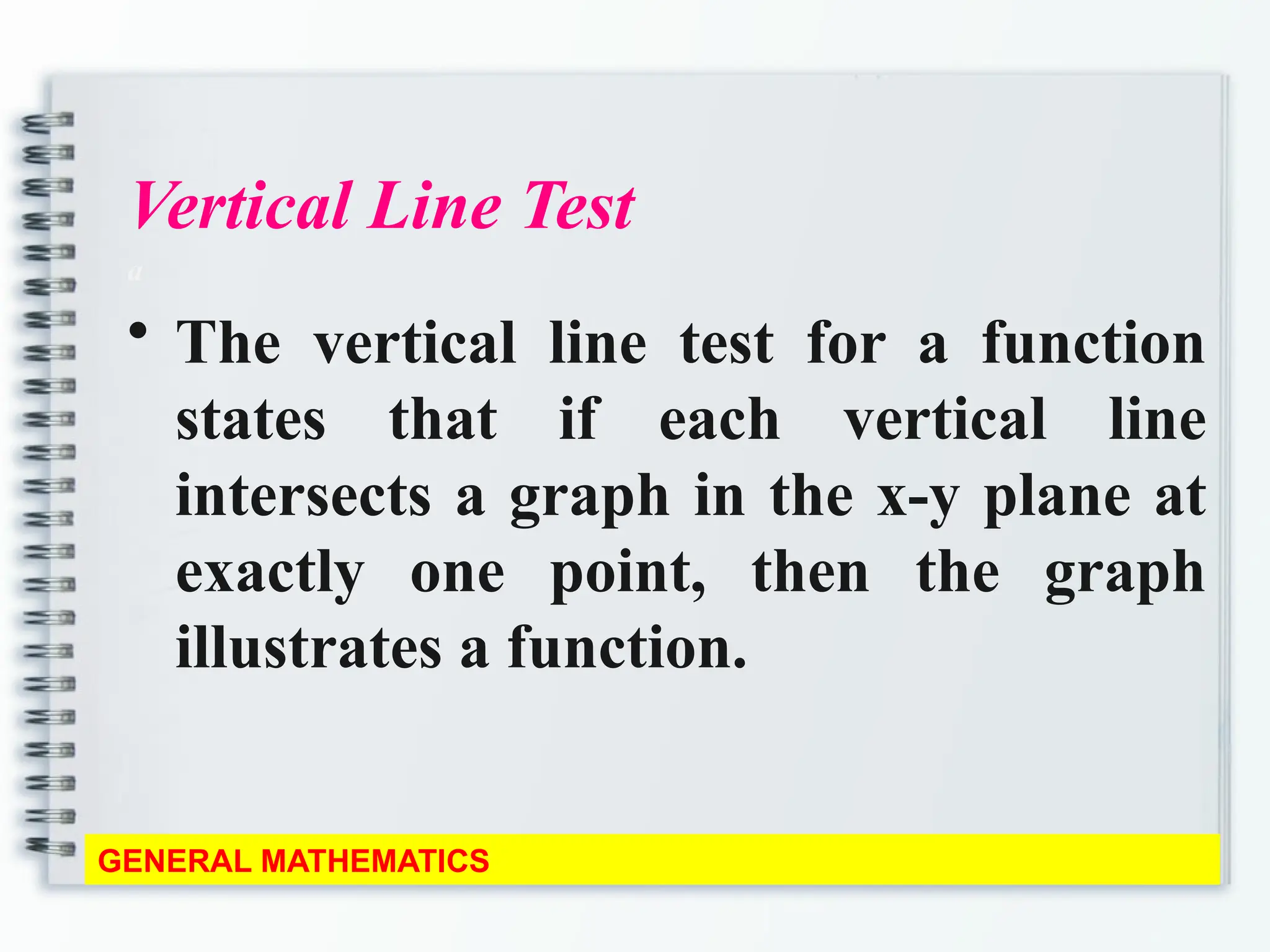 Vertical Line Test
a
• The vertical line test for a function
states that if each vertical line
intersects a graph in the x-y plane at
exactly one point, then the graph
illustrates a function.
GENERAL MATHEMATICS
 