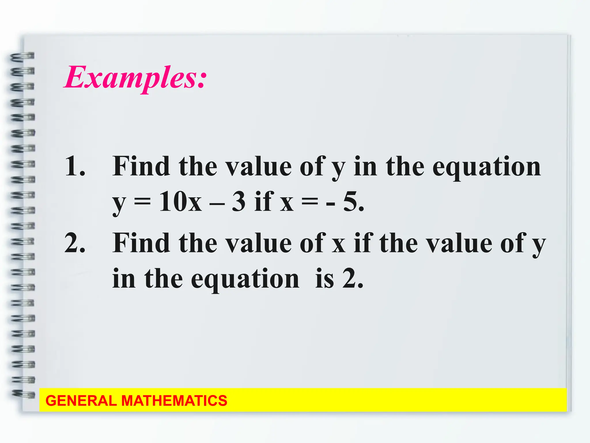 Examples:
1. Find the value of y in the equation
y = 10x – 3 if x = - 5.
2. Find the value of x if the value of y
in the equation is 2.
GENERAL MATHEMATICS
 