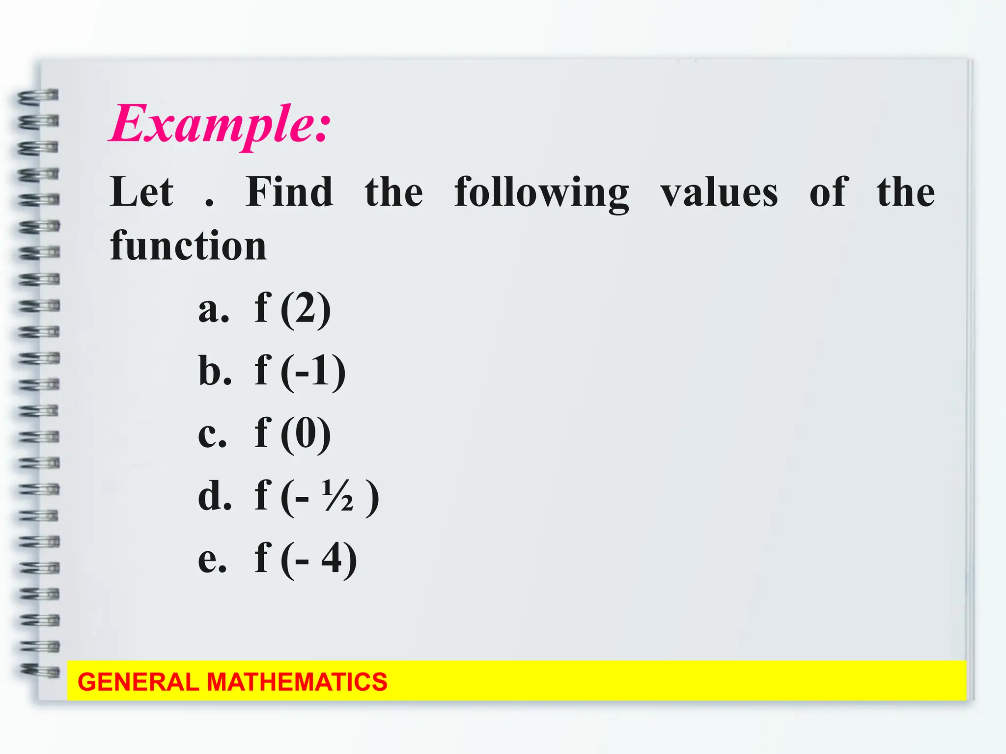 Example:
Let . Find the following values of the
function
a. f (2)
b. f (-1)
c. f (0)
d. f (- ½ )
e. f (- 4)
GENERAL MATHEMATICS
 