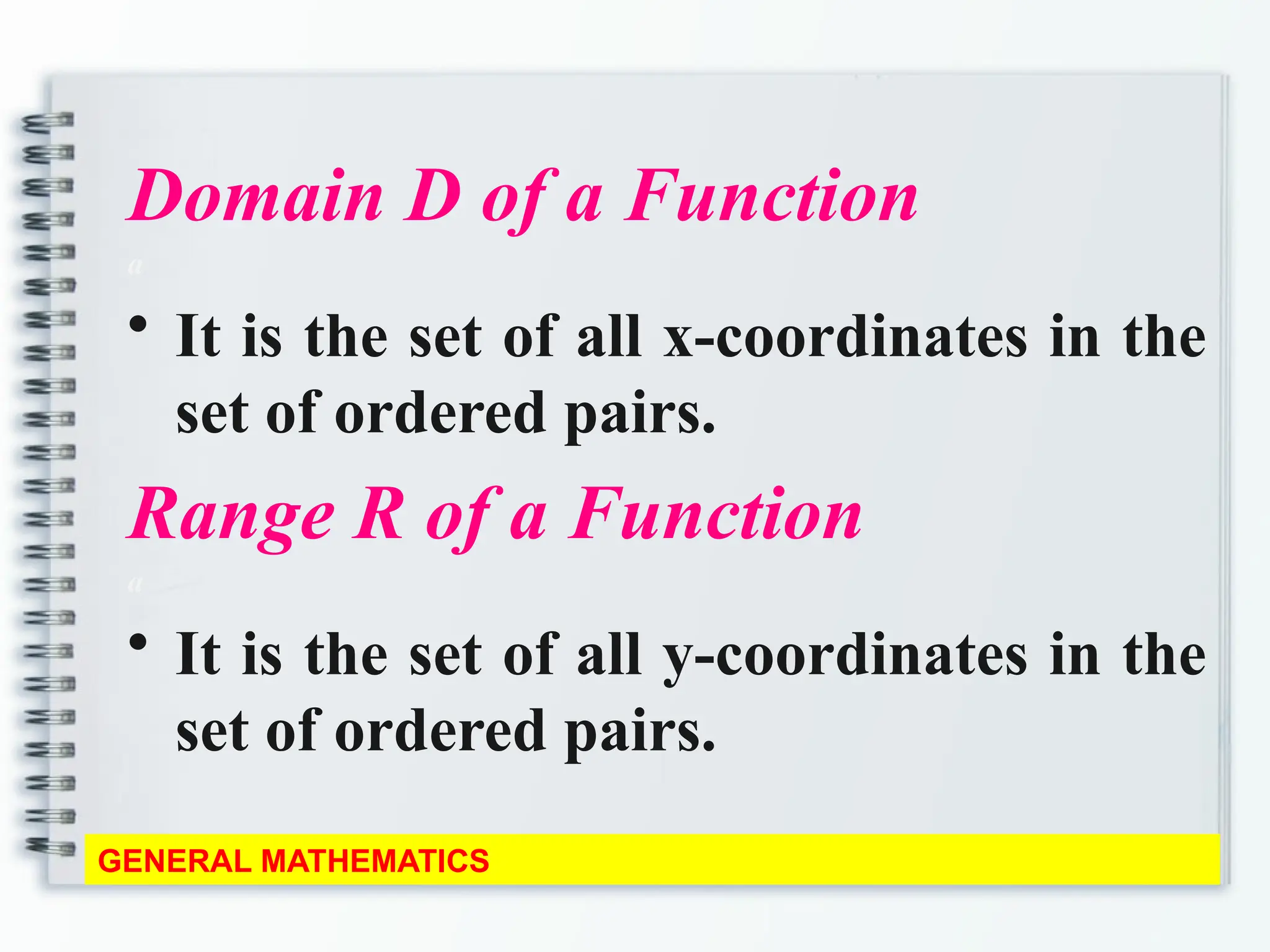 Domain D of a Function
a
• It is the set of all x-coordinates in the
set of ordered pairs.
Range R of a Function
a
• It is the set of all y-coordinates in the
set of ordered pairs.
GENERAL MATHEMATICS
 