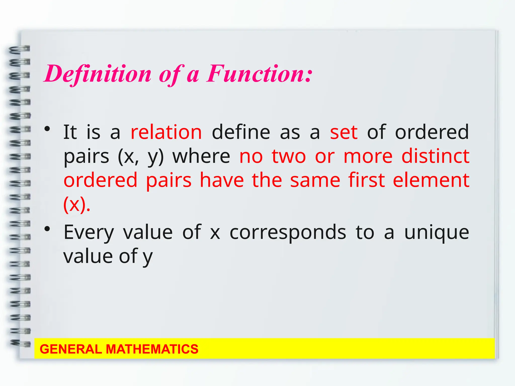 Definition of a Function:
• It is a relation define as a set of ordered
pairs (x, y) where no two or more distinct
ordered pairs have the same first element
(x).
• Every value of x corresponds to a unique
value of y
GENERAL MATHEMATICS
 