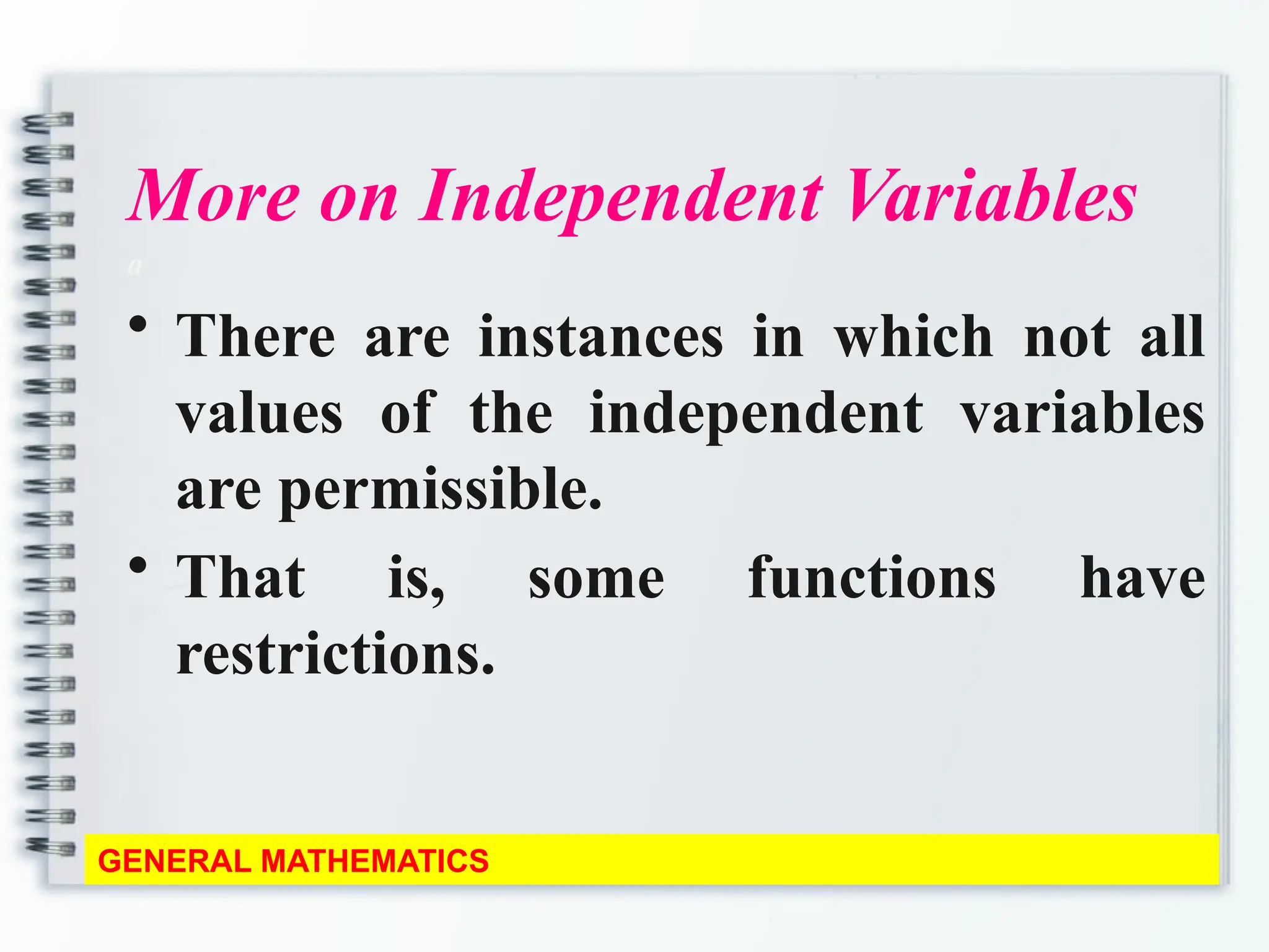 More on Independent Variables
a
• There are instances in which not all
values of the independent variables
are permissible.
• That is, some functions have
restrictions.
GENERAL MATHEMATICS
 