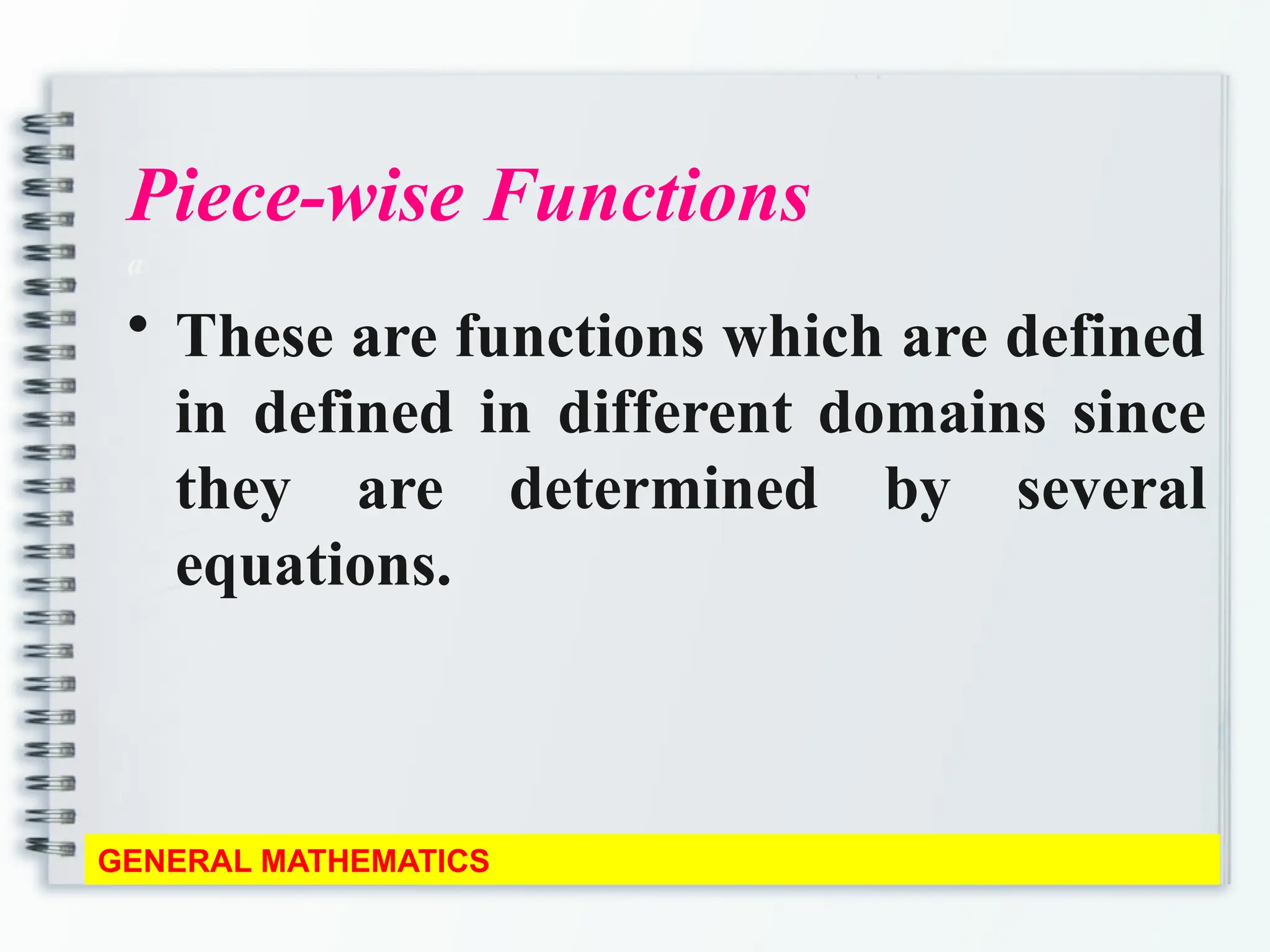 Piece-wise Functions
a
• These are functions which are defined
in defined in different domains since
they are determined by several
equations.
GENERAL MATHEMATICS
 