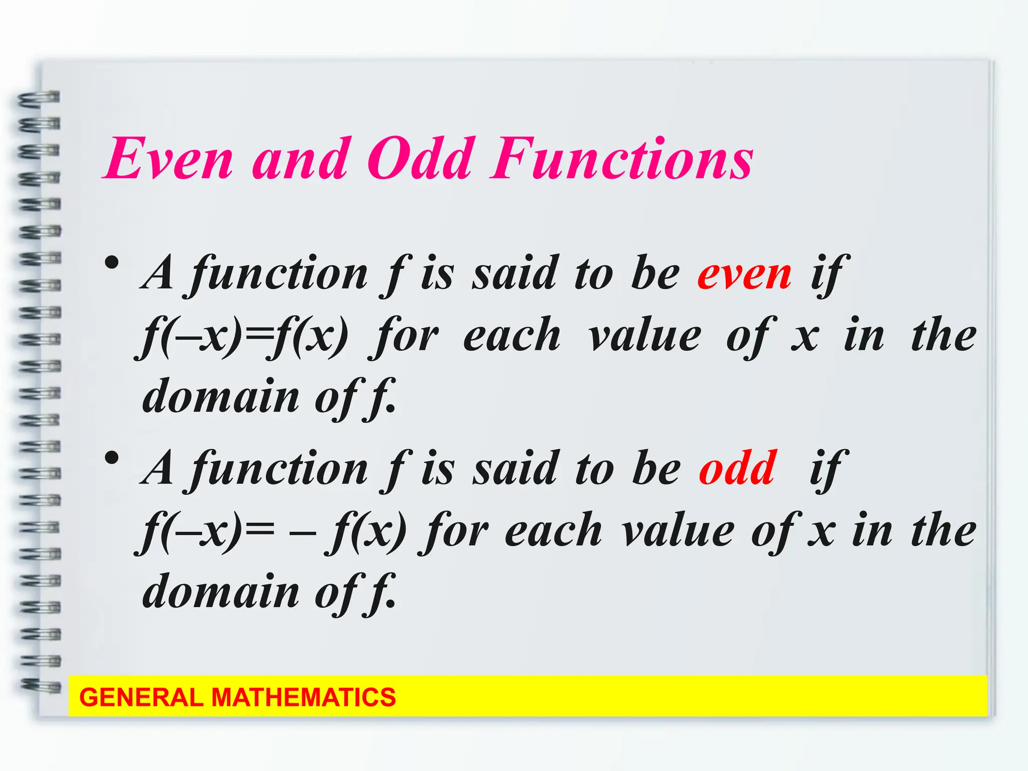 Even and Odd Functions
• A function f is said to be even if
f(–x)=f(x) for each value of x in the
domain of f.
• A function f is said to be odd if
f(–x)= – f(x) for each value of x in the
domain of f.
GENERAL MATHEMATICS
 