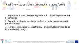 The European Commission's support for the production of this publication does not constitute an endorsement of the contents, which reflect the views only of
the authors, and the Commission cannot be held responsible for any use which may be made of the information contained therein.
1. Neprofitne: koriste sav novac koji zarade ili dobiju kao grantove kako
bi održali rad
2. Za profit: preduzeća koja imaju društvenu misiju ugrađenu u svoj
poslovni model.
3. Hibrid: socijalna preduzeća zahtevaju i grant i investicioni kapital da
bi ispunila svoju misiju.
Različite vrste socijalnih preduzeća i pravne forme
 