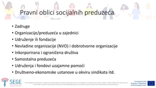 The European Commission's support for the production of this publication does not constitute an endorsement of the contents, which reflect the views only of
the authors, and the Commission cannot be held responsible for any use which may be made of the information contained therein.
Pravni oblici socijalnih preduzeća
• Zadruge
• Organizacije/preduzeća u zajednici
• Udruženje ili fondacije
• Nevladine organizacije (NVO) i dobrotvorne organizacije
• Inkorporirana i ograničena društva
• Samostalna preduzeća
• Udruženja i fondovi uzajamne pomoći
• Društveno-ekonomske ustanove u okviru sindikata itd.
 