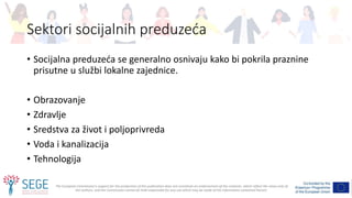 The European Commission's support for the production of this publication does not constitute an endorsement of the contents, which reflect the views only of
the authors, and the Commission cannot be held responsible for any use which may be made of the information contained therein.
Sektori socijalnih preduzeća
• Socijalna preduzeća se generalno osnivaju kako bi pokrila praznine
prisutne u službi lokalne zajednice.
• Obrazovanje
• Zdravlje
• Sredstva za život i poljoprivreda
• Voda i kanalizacija
• Tehnologija
 