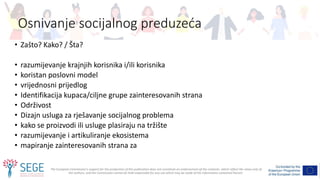 The European Commission's support for the production of this publication does not constitute an endorsement of the contents, which reflect the views only of
the authors, and the Commission cannot be held responsible for any use which may be made of the information contained therein.
Osnivanje socijalnog preduzeća
• Zašto? Kako? / Šta?
• razumijevanje krajnjih korisnika i/ili korisnika
• koristan poslovni model
• vrijednosni prijedlog
• Identifikacija kupaca/ciljne grupe zainteresovanih strana
• Održivost
• Dizajn usluga za rješavanje socijalnog problema
• kako se proizvodi ili usluge plasiraju na tržište
• razumijevanje i artikuliranje ekosistema
• mapiranje zainteresovanih strana za
 