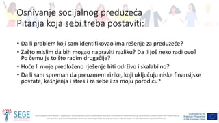 The European Commission's support for the production of this publication does not constitute an endorsement of the contents, which reflect the views only of
the authors, and the Commission cannot be held responsible for any use which may be made of the information contained therein.
• Da li problem koji sam identifikovao ima rešenje za preduzeće?
• Zašto mislim da bih mogao napraviti razliku? Da li još neko radi ovo?
Po čemu je to što radim drugačije?
• Hoće li moje predloženo rješenje biti održivo i skalabilno?
• Da li sam spreman da preuzmem rizike, koji uključuju niske finansijske
povrate, kašnjenja i stres i za sebe i za moju porodicu?
Osnivanje socijalnog preduzeća
Pitanja koja sebi treba postaviti:
 