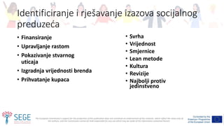 The European Commission's support for the production of this publication does not constitute an endorsement of the contents, which reflect the views only of
the authors, and the Commission cannot be held responsible for any use which may be made of the information contained therein.
Identificiranje i rješavanje izazova socijalnog
preduzeća
• Finansiranje
• Upravljanje rastom
• Pokazivanje stvarnog
uticaja
• Izgradnja vrijednosti brenda
• Prihvatanje kupaca
• Svrha
• Vrijednost
• Smjernice
• Lean metode
• Kultura
• Revizije
• Najbolji protiv
jedinstveno
 
